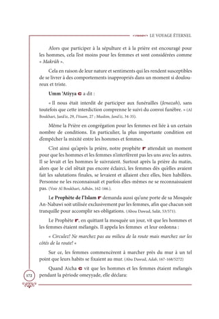 LE VOYAGE ÉTERNEL
172
Alors que participer à la sépulture et à la prière est encouragé pour
les hommes, cela l’est moins pour les femmes et sont considérées comme
« Makrûh ».
Cela en raison de leur nature et sentiments qui les rendent susceptibles
de se livrer à des comportements inappropriés dans un moment si doulou-
reux et triste.
Umm ‘Atiyya c a dit :
« Il nous était interdit de participer aux funérailles (Jenazah), sans
toutefois que cette interdiction comprenne le suivi du convoi funèbre. » (Al
Boukhari, Janâ’iz, 29, I‘tisam, 27 ; Muslim, Janâ’iz, 34-35).
Même la Prière en congrégation pour les femmes est liée à un certain
nombre de conditions. En particulier, la plus importante condition est
d’empêcher la mixité entre les hommes et femmes.
C’est ainsi qu’après la prière, notre prophète r attendait un moment
pour que les hommes et les femmes n’interfèrent pas les uns avec les autres.
Il se levait et les hommes le suivraient. Surtout après la prière du matin,
alors que le ciel n’était pas encore éclairci, les femmes dès qu’elles avaient
fait les salutations finales, se levaient et allaient chez elles, bien habillées.
Personne ne les reconnaissait et parfois elles-mêmes ne se reconnaissaient
pas. (Voir Al Boukhari, Adhân, 162-166.).
Le Prophète de l’Islam r demanda aussi qu’une porte de sa Mosquée
An-Nabawi soit utilisée exclusivement par les femmes, afin que chacun soit
tranquille pour accomplir ses obligations. (Abou Dawud, Salât, 53/571).
Le Prophète r, en quittant la mosquée un jour, vit que les hommes et
les femmes étaient mélangés. Il appela les femmes et leur ordonna :
« Circulez! Ne marchez pas au milieu de la route mais marchez sur les
côtés de la route! «
Sur ce, les femmes commencèrent à marcher près du mur à un tel
point que leurs habits se fixaient au mur. (Abu Dawud, Adab, 167-168/5272)
Quand Aicha c vit que les hommes et les femmes étaient mélangés
pendant la période omeyyade, elle déclara:
 