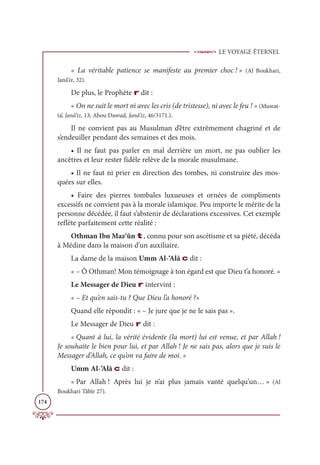 LE VOYAGE ÉTERNEL
174
« La véritable patience se manifeste au premier choc ! » (Al Boukhari,
Janâ’iz, 32).
De plus, le Prophète r dit :
« On ne suit le mort ni avec les cris (de tristesse), ni avec le feu ! » (Muwat-
ta’, Janâ’iz, 13; Abou Dawud, Janâ’iz, 46/3171.).
Il ne convient pas au Musulman d’être extrêmement chagriné et de
s’endeuiller pendant des semaines et des mois.
• Il ne faut pas parler en mal derrière un mort, ne pas oublier les
ancêtres et leur rester fidèle relève de la morale musulmane.
• Il ne faut ni prier en direction des tombes, ni construire des mos-
quées sur elles.
• Faire des pierres tombales luxueuses et ornées de compliments
excessifs ne convient pas à la morale islamique. Peu importe le mérite de la
personne décédée, il faut s’abstenir de déclarations excessives. Cet exemple
reflète parfaitement cette réalité :
Othman Ibn Maz‘ûn t, connu pour son ascétisme et sa piété, décéda
à Médine dans la maison d’un auxiliaire.
La dame de la maison Umm Al-‘Alâ c dit :
« – Ô Othman! Mon témoignage à ton égard est que Dieu t’a honoré. »
Le Messager de Dieu r intervint :
« – Et qu’en sais-tu ? Que Dieu l’a honoré ?»
Quand elle répondit : « – Je jure que je ne le sais pas ».
Le Messager de Dieu r dit :
« Quant à lui, la vérité évidente (la mort) lui est venue, et par Allah !
Je souhaite le bien pour lui, et par Allah ! Je ne sais pas, alors que je suis le
Messager d’Allah, ce qu’on va faire de moi. »
Umm Al-’Alâ c dit :
« Par Allah ! Après lui je n’ai plus jamais vanté quelqu’un… » (Al
Boukhari Tâbîr 27).
 
