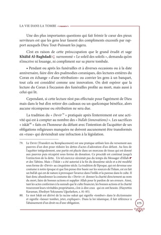 LA VIE DANS LA TOMBE
175
Une des plus importantes questions qui fait frémir le cœur des pieux
serviteurs est que les gens leur fassent des compliments excessifs par rap-
port auxquels Dieu Tout-Puissant les jugera.
C’est en raison de cette préoccupation que le grand érudit et sage
Khâlid Al-Baghdadi ç surnommé « Le soleil des soleils », demanda qu’on
n’inscrive ni louange, ni compliment sur sa pierre tombale.
• Pendant ou après les funérailles et à diverses occasions ou à la date
anniversaire, faire dire des psalmodies coraniques, des lectures entières du
Coran en échange « d’une rétribution» ou convier les gens à un banquet,
tout cela est considéré comme une innovation. On doit espérer que la
lecture du Coran à l’occasion des funérailles profite au mort, mais aussi à
celui qui lit.
Cependant, si cette lecture n’est pas effectuée pour l’agrément de Dieu
mais dans le but d’en retirer des cadeaux ou un quelconque bénéfice, alors
aucune récompense ou rétribution ne sera due.
La tradition du « Devir79
» pratiquée après l’enterrement est une acti-
vité qui est à compter au nombre des « bid’ah (innovations) ». Les sacrifices
« iskât80
» faits en l’honneur du défunt avec l’intention de l’acquitter de ses
obligations religieuses manquées ne doivent aucunement être transformés
en «ruse» qui deviendrait une infraction à la législation.
79. Le Devir (Transfert ou Remplacement) est une pratique utilisée lors du versement aux
pauvres d'un don pour réduire les dettes d'actes d'adoration d’un défunt. Au lieu de
l'aquitter intégralement, une partie est placée dans un morceau de tissus qui est donné
aux pauvres puis récupéré sous forme de donation. Ce procédé est continué jusqu’à
l'extinction de la dette. Un tel exercice n’existait pas du temps du Messager d’Allah r
et des Tabiins. Mais « l’Iskât « a été autorisé à la fin du deuxième siècle et a été modifié
sous forme de «Devir» au cinquième siècle. La tradition de l’époque, qui est devenue une
coutume à notre époque et que l’on pense être basée sur les sources de l’Islam, est en fait
un bid’ah qui est de nature à provoquer l’avarice dans l’infâk et la paresse dans le culte. Il
faut donc abandonner la coutume du « Devir» et donner la charité directement au nom
du mort, faire de bonnes actions et supplier Allah pour le pardon de ses erreurs. Ainsi,
tant les actes conformes à la sunnah que le culte financier, les bonnes actions et la charité
trouveront leurs véritables propriétaires, c’est-à-dire ceux qui en ont besoin. (Hayrettin
Karaman, Ebediyet Yolcusunu Uğurlarken, s. 81-85).
80. Le mot Iskât est dérivé de la racine sukut qui signifie «tomber» dans le dictionnaire
et signifie «laisser tomber, jeter, expliquer». Dans la loi islamique, il fait référence à
l’abaissement d’un droit ou d’une obligation.
 