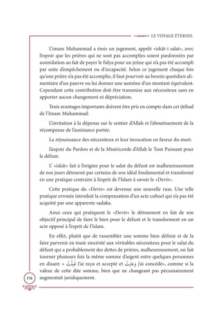 LE VOYAGE ÉTERNEL
176
L’imam Muhammad a émis un jugement, appelé «iskât-i salat», avec
l’espoir que les prières qui ne sont pas accomplies soient pardonnées par
assimilation au fait de payer le fidya pour un jeûne qui n’a pas été accompli
par suite d’empêchement ou d’incapacité. Selon ce jugement chaque fois
qu’une prière n’a pas été accomplie, il faut pourvoir au besoin quotidien ali-
mentaire d’un pauvre ou lui donner une aumône d’un montant équivalent.
Cependant cette contribution doit être transmise aux nécessiteux sans en
apporter aucun changement ni dépréciation.
Trois avantages importants doivent être pris en compte dans cet ijtihad
de l’Imam Muhammad:
L’invitation à la dépense sur le sentier d’Allah et l’aboutissement de la
récompense de l’assistance portée.
La réjouissance des nécessiteux et leur invocation en faveur du mort.
L’espoir du Pardon et de la Miséricorde d’Allah le Tout Puissant pour
le défunt.
L’ «iskât» fait à l’origine pour le salut du défunt est malheureusement
de nos jours détourné par certains de son idéal fondamental et transformé
en une pratique contraire à l’esprit de l’Islam à savoir le «Devir».
Cette pratique du «Devir» est devenue une nouvelle ruse. Une telle
pratique erronée introduit la compensation d’un acte cultuel qui n’a pas été
acquitté par une apparente sadaka.
Ainsi ceux qui pratiquent le «Devir» le détournent en fait de son
objectif principal de faire le bien pour le défunt et le transforment en un
acte opposé à l’esprit de l’Islam.
En effet, plutôt que de rassembler une somme bien définie et de la
faire parvenir en toute sincérité aux véritables nécessiteux pour le salut du
défunt qui a probablement des dettes de prières, malheureusement, on fait
tourner plusieurs fois la même somme d’argent entre quelques personnes
en disant: « Ƈ
ÛŽĥƈ×ƆĜ J’ai reçu et accepté et Ƈ
Û
Ž
×Ɔİ ƆĲ j’ai concédé», comme si la
valeur de cette dite somme, bien que ne changeant pas pécuniairement
augmentait juridiquement.
 