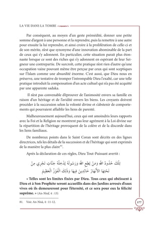 LA VIE DANS LA TOMBE
177
Par conséquent, au moyen d’un geste prémédité, donner une petite
somme d’argent à une personne et la reprendre, puis la remettre à une autre
pour ensuite la lui reprendre, et ainsi croire à la prolifération de celle-ci et
de son mérite, n’est que synonyme d’une innovation abominable de la part
de ceux qui s’y adonnent. En particulier, cette situation parait plus éton-
nante lorsque ce sont des riches qui s’y adonnent en espérant de leur Sei-
gneur une contrepartie. De surcroît, cette pratique n’est rien d’autre qu'une
occupation vaine pouvant même être perçue par ceux qui sont sceptiques
sur l’Islam comme une absurdité énorme. C'est aussi, que Dieu nous en
préserve, une tentative de tromper l'intrompable Dieu l'exalté, car une telle
pratique introduit la compensation d’un acte cultuel qui n’a pas été acquitté
par une apparente sadaka.
Il n’est pas convenable d’éprouver de l’animosité envers sa famille en
raison d’un héritage et de l’avidité envers les biens. Les croyants doivent
procéder à la succession selon la volonté divine et s’abstenir de comporte-
ments qui pourraient affaiblir les liens de parenté.
Malheureusement aujourd’hui, ceux qui ont amoindris leurs rapports
avec la Foi et la Religion ne montrent pas leur agrément à la Loi divine sur
la répartition de l’héritage provoquent de la colère et de la discorde dans
les liens familiaux.
De nombreux points dans le Saint Coran sont décrits en des lignes
directrices, tels les détails de la succession et de l’héritage qui sont exprimés
de la manière la plus claire81
.
Après la déclaration de ces règles, Dieu Tout-Puissant avertit :
 ŽīƈĨĸƈó ŽåƆÜ ƅ
ÚÓƪĭƆäƇįŽĥ ƈ
ì ŽïƇĺƇįƆĤĳ ƇøƆò ƆĲƆ ƪ
ųÒƈďƈĉƇĺ ŽīƆĨ ƆĲƈ ƪ
ųÒƇîĲƇïƇè Ɔ
ğŽĥƈÜ

Ƈ
ħĻƈčƆđŽĤÒƇô ŽĳƆęŽĤÒ Ɔ
ğƈĤƆð ƆĲÓƆıĻƈĘ Ɔīĺ ƈïƈĤÓƆìƇòÓƆıŽĬƆŶÒÓƆıƈÝ ŽéƆÜ
« Telles sont les limites fixées par Dieu. Tous ceux qui obéissent à
Dieu et à Son Prophète seront accueillis dans des Jardins arrosés d’eaux
vives où ils demeureront pour l’éternité, et ce sera pour eux la félicité
suprême. » (An-Nisâ’, 4 : 13)
81. Voir. An-Nisâ, 4 : 11-12.
 