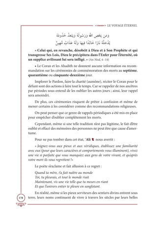 LE VOYAGE ÉTERNEL
178
ƇĮƆîĲƇïƇèƪïƆđƆÝƆĺ ƆĲƇįƆĤĳ ƇøƆò ƆĲƆ ƪųÒ ƈ
ÿŽđƆĺīƆĨ ƆĲ

ƄīĻƈıƫĨ Ƅ
ÔÒƆñƆĐƇįƆĤ ƆĲÓƆıĻƈĘÒƃïƈĤÓƆìÒƃòÓƆĬƇįŽĥ ƈ
ì ŽïƇĺ
« Celui qui, en revanche, désobéit à Dieu et à Son Prophète et qui
transgresse Ses Lois, Dieu le précipitera dans l’Enfer pour l’éternité, où
un supplice avilissant lui sera infligé. » (An-Nisâ’, 4 : 14)
• Le Coran et les Ahadith ne donnent aucune information ou recom-
mandation sur les cérémonies de commémoration des morts au septième,
quarantième ou cinquante-deuxième jour.
Implorer le Pardon, faire la charité (aumône), réciter le Coran pour le
défunt sont des actions à faire tout le temps. Car se rappeler de nos ancêtres
par périodes sous-entend de les oublier les autres jours ; ainsi, leur rappel
sera amoindri.
De plus, ces cérémonies risquent de prêter à confusion et même de
mener certains à les considérer comme des recommandations religieuses.
On peut penser que ce genre de rappels périodiques a été mis en place
pour empêcher d’oublier complètement les morts.
Cependant, même si une telle tradition n’est pas légitime, le fait d’être
oublié et effacé des mémoires des personnes ne peut être que cause d’amer-
tume.
Pour ne pas tomber dans cet état, ‘Ali t nous avertit :
« Joignez-vous aux pieux et aux véridiques, établissez une familiarité
avec eux (pour que leurs caractères et comportements vous illuminent), vivez
une vie si parfaite que vous manquiez aux gens de votre vivant, et qu’après
votre mort ils vous regrettent !»
Le poète s’exclame et fait allusion à ce regret :
Quand ta mère, t‘a fait naître au monde
Toi, tu pleurais, et tout le monde riait
Maintenant, vis une vie telle que tu meurs en riant
Et que l’univers entier te pleure en sanglotant.
En réalité, même si les pieux serviteurs des sentiers divins entrent sous
terre, leurs noms continuent de vivre à travers les siècles par leurs belles
 