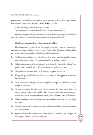 LA VIE DANS LA TOMBE
179
générations, leurs beaux souvenirs, leurs œuvres utiles et leurs précieuses
invocations laissés derrière eux. Ainsi, Rûmî ç a dit :
« Ne cherche pas sa tombe dans la terre,
Son mausolée se trouve dans le cœur de tous les amants. »
Quelle joie pour les serviteurs qui purent laisser un amour indélébile
dans les cœurs et une belle impression dans le dôme du Ciel ! …
Quelques superstitions liées aux funérailles
Dans certaines régions, il est clair qu’il existe des croyances sans fon-
dement islamique, liées à la mort et aux funérailles. Certaines d’entre elles
qui ne devraient jamais être vénérées sont les suivantes:
➢ Si dans une maison un chien hurle à la mort une funéraille sortira
automatiquement de cette maison ou d'une maison proche.
➢ Si la nuit on donne d’une maison à une autre des ustensiles tels qu’une
poêle, une casserole etc… Ces mouvements attirent la mort.
➢ Si les ciseaux restent ouverts, le ciseau coupera un linceul.
➢ L’Aiguille qui coût le linceul doit être cassée car elle apporte la mort et
la malchance.
➢ Si le chaudron n’est pas renversé après le lavage du défunt un autre
décès surviendra.
➢ Si une personne décédée sort d’une maison, les réservoirs d’eau de
cette maison doivent être vidés. S’ils ne sont pas vidés une autre per-
sonne de cette maison décèdera parce qu’Azraïl u a touché les eaux.
➢ Si l’un des objets de la maison tombe ou se brise tout seul c’est un signe
de mort.
➢ Si les chaussures se retournent quand on les enlève, un mort sortira
de cette maison.
➢ Quand l’esprit des morts vient illuminer la chambre, les lampes ne
seront pas éteintes pendant 40 jours.
 