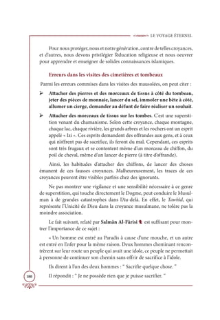 LE VOYAGE ÉTERNEL
180
Pournousprotéger,nousetnotregénération,contredetellescroyances,
et d'autres, nous devons privilégier l’éducation religieuse et nous oeuvrer
pour apprendre et enseigner de solides connaissances islamiques.
Erreurs dans les visites des cimetières et tombeaux
Parmi les erreurs commises dans les visites des mausolées, on peut citer :
➢ Attacher des pierres et des morceaux de tissus à côté du tombeau,
jeter des pièces de monnaie, lancer du sel, immoler une bête à côté,
allumer un cierge, demander au défunt de faire réaliser un souhait.
➢ Attacher des morceaux de tissus sur les tombes. C'est une supersti-
tion venant du chamanisme. Selon cette croyance, chaque montagne,
chaque lac, chaque rivière, les grands arbres et les rochers ont un esprit
appelé « Izi ». Ces esprits demandent des offrandes aux gens, et à ceux
qui n’offrent pas de sacrifice, ils feront du mal. Cependant, ces esprits
sont très frugaux et se contentent même d’un morceau de chiffon, du
poil de cheval, même d’un lancer de pierre (à titre d’offrande).
Ainsi, les habitudes d’attacher des chiffons, de lancer des choses
émanent de ces fausses croyances. Malheureusement, les traces de ces
croyances peuvent être visibles parfois chez des ignorants.
Ne pas montrer une vigilance et une sensibilité nécessaire à ce genre
de superstition, qui touche directement le Dogme, peut conduire le Musul-
man à de grandes catastrophes dans l’Au-delà. En effet, le Tawhîd, qui
représente l’Unicité de Dieu dans la croyance musulmane, ne tolère pas la
moindre association.
Le fait suivant, relaté par Salmân Al-Fârisi t est suffisant pour mon-
trer l’importance de ce sujet :
« Un homme est entré au Paradis à cause d’une mouche, et un autre
est entré en Enfer pour la même raison. Deux hommes cheminant rencon-
trèrent sur leur route un peuple qui avait une idole, ce peuple ne permettait
à personne de continuer son chemin sans offrir de sacrifice à l’idole.
Ils dirent à l’un des deux hommes : “ Sacrifie quelque chose. ”
Il répondit : “ Je ne possède rien que je puisse sacrifier. ”
 