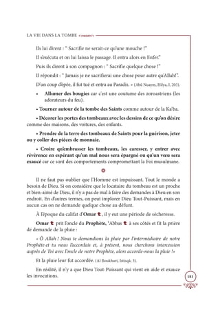 LA VIE DANS LA TOMBE
181
Ils lui dirent : “ Sacrifie ne serait-ce qu’une mouche !”
Il s’exécuta et on lui laissa le passage. Il entra alors en Enfer.”
Puis ils dirent à son compagnon : “ Sacrifie quelque chose !”
Il répondit : “ Jamais je ne sacrifierai une chose pour autre qu’Allah!”.
D’un coup d’épée, il fut tué et entra au Paradis. » (Abû Nuaym, Hilya, I, 203).
• Allumer des bougies car c'est une coutume des zoroastriens (les
adorateurs du feu).
• Tourner autour de la tombe des Saints comme autour de la Ka‘ba.
• Décorer les portes des tombeaux avec les dessins de ce qu’on désire
comme des maisons, des voitures, des enfants.
• Prendre de la terre des tombeaux de Saints pour la guérison, jeter
ou y coller des pièces de monnaie.
• Croire qu’embrasser les tombeaux, les caresser, y entrer avec
révérence en espérant qu’un mal nous sera épargné ou qu’un vœu sera
exaucé car ce sont des comportements compromettant la Foi musulmane.
D
Il ne faut pas oublier que l’Homme est impuissant. Tout le monde a
besoin de Dieu. Si on considère que le locataire du tombeau est un proche
et bien-aimé de Dieu, il n’y a pas de mal à faire des demandes à Dieu en son
endroit. En d’autres termes, on peut implorer Dieu Tout-Puissant, mais en
aucun cas on ne demande quelque chose au défunt.
À l’époque du califat d’Omar t, il y eut une période de sécheresse.
Omar t prit l’oncle du Prophète, ‘Abbas t à ses côtés et fit la prière
de demande de la pluie :
« Ô Allah ! Nous te demandions la pluie par l’intermédiaire de notre
Prophète et tu nous l’accordais et, à présent, nous cherchons intercession
auprès de Toi avec l’oncle de notre Prophète, alors accorde-nous la pluie !»
Et la pluie leur fut accordée. (Al Boukhari, Istisqâ, 3).
En réalité, il n'y a que Dieu Tout-Puissant qui vient en aide et exauce
les invocations.
 