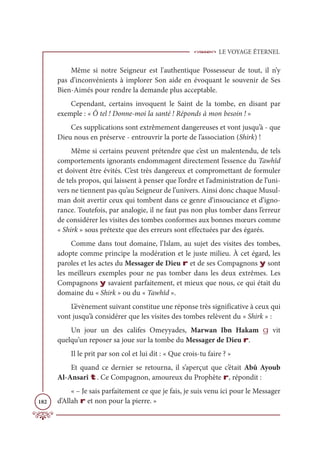 LE VOYAGE ÉTERNEL
182
Même si notre Seigneur est l'authentique Possesseur de tout, il n’y
pas d’inconvénients à implorer Son aide en évoquant le souvenir de Ses
Bien-Aimés pour rendre la demande plus acceptable.
Cependant, certains invoquent le Saint de la tombe, en disant par
exemple : « Ô tel ! Donne-moi la santé ! Réponds à mon besoin ! »
Ces supplications sont extrêmement dangereuses et vont jusqu’à - que
Dieu nous en préserve - entrouvrir la porte de l’association (Shirk) !
Même si certains peuvent prétendre que c’est un malentendu, de tels
comportements ignorants endommagent directement l’essence du Tawhîd
et doivent être évités. C’est très dangereux et compromettant de formuler
de tels propos, qui laissent à penser que l’ordre et l’administration de l’uni-
vers ne tiennent pas qu’au Seigneur de l’univers. Ainsi donc chaque Musul-
man doit avertir ceux qui tombent dans ce genre d’insouciance et d’igno-
rance. Toutefois, par analogie, il ne faut pas non plus tomber dans l’erreur
de considérer les visites des tombes conformes aux bonnes mœurs comme
« Shirk » sous prétexte que des erreurs sont effectuées par des égarés.
Comme dans tout domaine, l’Islam, au sujet des visites des tombes,
adopte comme principe la modération et le juste milieu. À cet égard, les
paroles et les actes du Messager de Dieu r et de ses Compagnons y sont
les meilleurs exemples pour ne pas tomber dans les deux extrêmes. Les
Compagnons y savaient parfaitement, et mieux que nous, ce qui était du
domaine du « Shirk » ou du « Tawhîd ».
L’évènement suivant constitue une réponse très significative à ceux qui
vont jusqu’à considérer que les visites des tombes relèvent du « Shirk » :
Un jour un des califes Omeyyades, Marwan Ibn Hakam g vit
quelqu’un reposer sa joue sur la tombe du Messager de Dieu r.
Il le prit par son col et lui dit : « Que crois-tu faire ? »
Et quand ce dernier se retourna, il s’aperçut que c’était Abû Ayoub
Al-Ansarî t. Ce Compagnon, amoureux du Prophète r, répondit :
« – Je sais parfaitement ce que je fais, je suis venu ici pour le Messager
d’Allah r et non pour la pierre. »
 