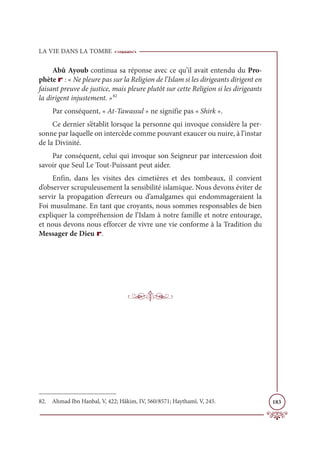 LA VIE DANS LA TOMBE
183
Abû Ayoub continua sa réponse avec ce qu’il avait entendu du Pro-
phète r : « Ne pleure pas sur la Religion de l’Islam si les dirigeants dirigent en
faisant preuve de justice, mais pleure plutôt sur cette Religion si les dirigeants
la dirigent injustement. »82
Par conséquent, « At-Tawassul » ne signifie pas « Shirk ».
Ce dernier s’établit lorsque la personne qui invoque considère la per-
sonne par laquelle on intercède comme pouvant exaucer ou nuire, à l’instar
de la Divinité.
Par conséquent, celui qui invoque son Seigneur par intercession doit
savoir que Seul Le Tout-Puissant peut aider.
Enfin, dans les visites des cimetières et des tombeaux, il convient
d’observer scrupuleusement la sensibilité islamique. Nous devons éviter de
servir la propagation d’erreurs ou d’amalgames qui endommageraient la
Foi musulmane. En tant que croyants, nous sommes responsables de bien
expliquer la compréhension de l’Islam à notre famille et notre entourage,
et nous devons nous efforcer de vivre une vie conforme à la Tradition du
Messager de Dieu r.
82. Ahmad Ibn Hanbal, V, 422; Hâkim, IV, 560/8571; Haythamî, V, 245.
 