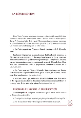 187
LA RÉSURRECTION
Dieu Tout-Puissant condamne toutes ses créatures à la mortalité ; tout
comme la vie de l’être humain a un terme (‘Ajal), il en est de même pour la
Terre. À l’instar de la fin de la vie de l’Homme qui demeure une inconnue,
le Jour de la Résurrection est une heure que Seul Le Tout-Puissant connaît.
Les versets suivants témoignent de cette vérité :
« Ils t’interrogent sur l’Heure : Quand viendra-t-elle ? Réponds-
leur :
Seul mon Seigneur en a connaissance. Lui Seul est à même de la
faire surgir au terme fixé. Et du coup, les Cieux et la Terre en seront
bouleversés ! D’autant qu’elle ne vous prendra qu’à l’improviste. On t’in-
terroge à son sujet comme si tu en possédais le secret. Réponds-leur : Dieu
Seul en a connaissance. Mais la plupart des Hommes ne savent pas. »
(Al-A’raf, 7 : 187).
« On t’interroge sur l’Heure. Réponds : Sa connaissance est du res-
sort exclusif du Seigneur ! D’ailleurs, qu’en sais-tu, toi-même ? Elle est
peut-être imminente. » (Al-Ahzâb, 33 : 63).
« Béni soit Celui à qui appartient le Royaume des Cieux, de la Terre
et des espaces interstellaires, de qui relève la connaissance de l’Heure et
vers qui vous devez tous faire retour ! » (Az-Zukhruf, 43 : 85).
LES SIGNES DU JOUR DE LA RÉSURRECTION
Notre Prophète r, lorsqu’on lui demanda quand aurait lieu le Jour de
la Résurrection, répondit :
« Celui qui est interrogé n’en sait pas plus que celui qui l’interroge ! ».
Ainsi il déclara qu’il ne détenait pas d’informations à ce sujet.
 