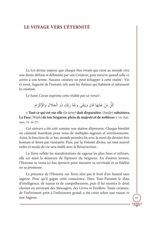 17
LE VOYAGE VERS L’ÉTERNITÉ
La Loi divine impose que chaque être vivant qui vient au monde vive
une durée définie et délimitée par son Créateur, puis meurre quand celle-ci
arrive à son terme. Aucune créature ne peut échapper à cette réalité : Vie
et mort, fugacité de l’instant, tels sont les thèmes qui habitent et jalonnent
la création.
Le Saint Coran exprime cette réalité par ce verset :
ƈĦÒ
Ɔ
óŽĠƈ Ž
ŸÒ ƆĲ ƈĢ Ɔ
ŻƆåŽĤÒĲƇð Ɔ
ğƈžÖƆòƇį Žä ƆĲĵƆĝ
Ž
×Ɔĺ ƆĲƅĪÓƆĘÓƆı
Ž
ĻƆĥƆĐ ŽīƆĨ ƫ
ģƇĠ
« Tout ce qui est sur elle (la terre) doit disparaître. (Seule) subsistera
La Face (Wajh) de ton Seigneur, plein de majesté et de noblesse » (Ar-Rah-
man, 55: 26-27)
Cet univers a été créé comme une station d’épreuves. Chaque bienfait
ou calamité manifeste pour nous de multiples sagesses et avertissements.
Ainsi, la fonction de ce bas-monde prendra fin avec la mort du dernier être
humain et finira par s’anéantir. Puis, par la Volonté divine, un tout nouvel
ordre et mode de vie sera établi avec la Résurrection.
La Terre reflète les manifestations de sagesse les plus fines et infinies,
elle est ainsi la demeure de l’épreuve du Seigneur. En d’autres termes,
l’Homme se verra ici-bas éprouvé pour mesurer sa servitude et sa fidélité
en sa promesse.
La présence de l’Homme sur Terre n’est pas le fruit d’un hasard sans
sagesse. Pour qu’il gagne cette conscience, Dieu Tout-Puissant le dota
d’intelligence, de raison et de compréhension, puis Il lui montra le droit
chemin en envoyant des Messagers, des Livres et Feuillets. Toute créature,
de l’infiniment petit à l’infiniment grand, a été créée selon une raison et
une Sagesse.
 