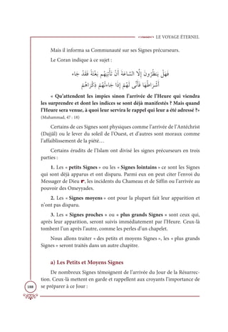 LE VOYAGE ÉTERNEL
188
Mais il informa sa Communauté sur ses Signes précurseurs.
Le Coran indique à ce sujet :
ÅÓƆä ŽïƆĝƆĘƃÙƆÝŽĕƆÖħƇı
Ɔ
ĻƈÜŽÉƆÜŽĪƆÈƆÙƆĐÓ ƪ
ùĤÒ ƪ
źƈÌƆĪĲ
Ƈ
óƇčĭƆĺ Ž
ģƆıƆĘ

Ž
ħƇİÒ
Ɔ
óŽĠƈð
Ž
ħƇıŽÜÅÓƆäÒƆðƈÌ
Ž
ħƇıƆĤĵƪĬƆÉƆĘÓƆıƇĈÒ
Ɔ
ó Ž
üƆÈ
« Qu’attendent les impies sinon l’arrivée de l’Heure qui viendra
les surprendre et dont les indices se sont déjà manifestés ? Mais quand
l’Heure sera venue, à quoi leur servira le rappel qui leur a été adressé ?»
(Muhammad, 47 : 18)
Certains de ces Signes sont physiques comme l’arrivée de l’Antéchrist
(Dajjâl) ou le lever du soleil de l’Ouest, et d’autres sont moraux comme
l’affaiblissement de la piété…
Certains érudits de l’Islam ont divisé les signes précurseurs en trois
parties :
1. Les « petits Signes » ou les « Signes lointains » ce sont les Signes
qui sont déjà apparus et ont disparu. Parmi eux on peut citer l’envoi du
Messager de Dieu r, les incidents du Chameau et de Siffin ou l’arrivée au
pouvoir des Omeyyades.
2. Les « Signes moyens » ont pour la plupart fait leur apparition et
n’ont pas disparu.
3. Les « Signes proches » ou « plus grands Signes » sont ceux qui,
après leur apparition, seront suivis immédiatement par l’Heure. Ceux-là
tombent l’un après l’autre, comme les perles d’un chapelet.
Nous allons traiter « des petits et moyens Signes », les « plus grands
Signes » seront traités dans un autre chapitre.
a) Les Petits et Moyens Signes
De nombreux Signes témoignent de l’arrivée du Jour de la Résurrec-
tion. Ceux-là mettent en garde et rappellent aux croyants l’importance de
se préparer à ce Jour :
 
