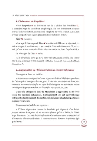 LA RÉSURRECTION
189
1. L’Avènement du Prophète r
Notre Prophète r est le dernier lien de la chaîne des Prophètes L
la dernière page du calendrier prophétique. De son avènement jusqu’au
jour de la Résurrection, aucun autre Prophète ne verra le jour. Ainsi, son
arrivée fait partie des Signes précurseurs de la fin des temps.
Jâbir t raconte :
« Lorsque le Messager de Dieu r mentionnait l’Heure, ses joues deve-
naient rouges, il levait sa voix et son anxiété s’intensifiait comme s’il préve-
nait qu’une armée ennemie allait arriver au matin ou dans l’après-midi. »
Le Messager de Dieu r a dit :
« J’ai été envoyé alors qu’il y a entre moi et l’Heure comme cela (il mit
côte à côte son index et son majeur). » (Muslim, Jumu‘a, 43. Voir aussi. Ibn Majah,
Muqaddima, 7).
2. Augmentation de l’Ignorance dans les Sciences religieuses
On rapporte dans un hadith :
« Apprenez et enseignez le Coran. Apprenez le Farâ’id (la jurisprudence
de l’héritage) et enseignez-le aux gens. Il arrivera un temps où deux per-
sonnes se mettront en conflit au sujet de l’héritage et ne trouveront aucun
savant pour juger et trancher sur le conflit. » (Haythamî, IV, 223).
C’est une obligation pour le Musulman d’apprendre et de vivre
selon les sciences religieuses. L’éloignement de cet apprentissage
entraîne l’affaiblissement des sentiments religieux et cela fait partie des
Signes précurseurs.
Dans un autre hadith, on rapporte :
« L’Islam disparaîtra comme la broderie qui disparait d’un habit,
jusqu’à arriver à un point où on ne saura plus ce qu’est la Prière, le Pèleri-
nage, l’aumône. Le Livre de Dieu (le saint Coran) sera retiré et emporté ; il
n’en restera plus un seul verset. Il restera quelques hommes et femmes âgés
qui diront :
 