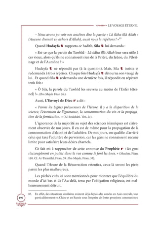 LE VOYAGE ÉTERNEL
190
‒ Nous avons pu voir nos ancêtres dire la parole « Lâ ilâha illâ Allah »
(Aucune divinité en dehors d’Allah), aussi nous la répétons ! »83
Quand Hudayfa t rapporta ce hadith, Sila t lui demanda :
« Est-ce que la parole du Tawhîd - Lâ ilâha illâ Allah leur sera utile à
ces vieux, alors qu’ils ne connaissent rien de la Prière, du Jeûne, du Pèleri-
nage et de l’Aumône ? »
Hudayfa t ne répondit pas (à la question). Mais, Sila t insista et
redemanda à trois reprises. Chaque fois Hudayfa t détourna son visage de
lui. Et quand Sila t redemanda une dernière fois, il répondit en répétant
trois fois :
« Ô Sila, la parole du Tawhîd les sauvera au moins de l’Enfer (éter-
nel) !». (Ibn Majah Fitan 26.).
Aussi, L’Envoyé de Dieu r a dit :
« Parmi les Signes précurseurs de l’Heure, il y a la disparition de la
science, l’extension de l’ignorance, la consommation du vin et la propaga-
tion de la fornication. » (Al-Boukhârî, ‘Ilm, 21).
L’ignorance de la majorité au sujet des sciences islamiques est claire-
ment observée de nos jours. Il en est de même pour la propagation de la
consommation d’alcool et de l’adultère. De nos jours, on qualifie d’arriéré
celui qui taxe l’adultère de perversion, car les gens ne connaissent aucune
limite pour satisfaire leurs désirs charnels.
Ce fait est à rapprocher de cette annonce du Prophète r « les gens
s’accoupleront en public dans la rue comme le font les ânes. » (Muslim, Fitan,
110. Cf. At-Tirmidhî, Fitan, 59 ; Ibn Majah, Fitan, 33).
Quand l’Heure de la Résurrection retentira, ceux-là seront les pires
parmi les plus malheureux.
Les péchés cités ici sont mentionnés pour montrer que l’équilibre du
monde d’ici-bas et de l’Au-delà, tenu par l’obligation religieuse, est mal-
heureusement détruit.
83. En effet, des situations similaires existent déjà depuis des années en Asie centrale, tout
particulièrement en Chine et en Russie sous l’emprise de fortes pressions communistes.
 