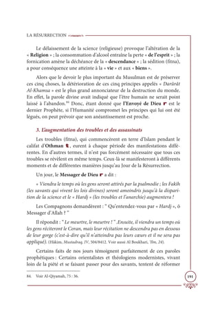 LA RÉSURRECTION
191
Le délaissement de la science (religieuse) provoque l’altération de la
« Religion » ; la consommation d’alcool entraîne la perte « de l’esprit » ; la
fornication amène la déchéance de la « descendance » ; la sédition (fitna),
a pour conséquence une atteinte à la « vie » et aux « biens ».
Alors que le devoir le plus important du Musulman est de préserver
ces cinq choses, la détérioration de ces cinq principes appelés « Darûrât
Al-Khamsa » est le plus grand annonciateur de la destruction du monde.
En effet, la parole divine avait indiqué que l’être humain ne serait point
laissé à l’abandon.84
Donc, étant donné que l’Envoyé de Dieu r est le
dernier Prophète, si l’Humanité compromet les principes qui lui ont été
légués, on peut prévoir que son anéantissement est proche.
3. L’augmentation des troubles et des assassinats
Les troubles (fitna), qui commencèrent en terre d’Islam pendant le
califat d’Othman t, eurent à chaque période des manifestations diffé-
rentes. En d’autres termes, il n’est pas forcément nécessaire que tous ces
troubles se révèlent en même temps. Ceux-là se manifesteront à différents
moments et de différentes manières jusqu’au Jour de la Résurrection.
Un jour, le Messager de Dieu r a dit :
« Viendra le temps où les gens seront attirés par la psalmodie ; les Fakîh
(les savants qui vivent les lois divines) seront amoindris jusqu’à la dispari-
tion de la science et le « Hardj » (les troubles et l’anarchie) augmentera !
Les Compagnons demandèrent : “ Qu’entendez-vous par « Hardj », ô
Messager d’Allah ? ”
Il répondit : “ Le meurtre, le meurtre ! ” .Ensuite, il viendra un temps où
les gens réciteront le Coran, mais leur récitation ne descendra pas en dessous
de leur gorge (c’est-à-dire qu’il n’atteindra pas leurs cœurs et il ne sera pas
appliqué). (Hâkim, Mustadraq, IV, 504/8412. Voir aussi Al Boukhari, ‘Ilm, 24).
Certains faits de nos jours témoignent parfaitement de ces paroles
prophétiques : Certains orientalistes et théologiens modernistes, vivant
loin de la piété et se faisant passer pour des savants, tentent de réformer
84. Voir Al-Qiyamah, 75 : 36.
 