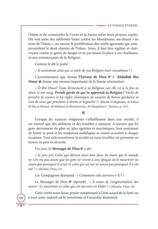 LE VOYAGE ÉTERNEL
192
l’Islam et de commenter le Coran et la Sunna selon leurs propres esprits.
On voit aussi des takfiristes lutter contre les Musulmans, soi-disant « au
nom de l’Islam », ou encore la prolifération des soufis ignorants qui com-
promettent le droit chemin de l’Islam. Ainsi, il faut être vigilant et clair-
voyant contre ce genre de danger et ne pas laisser la place à ces charlatans,
ni aux commerçants de la Religion.
Comme le dit le poète :
« Si seulement celui qui se mêle de ma Religion était musulman ! »
L’avertissement que donna l’Envoyé de Dieu r à ‘Abdullah Ibn
Omar v donne une mesure importante de la bonne orientation :
« Ô Ibn Omar! Tiens fermement à ta Religion, car elle est à la fois ta
chair et ton sang. Prends garde de qui tu apprends ta Religion ! Tâche de
prendre la science et les règles islamiques de savants de bonne guidance et
non de ceux qui penchent à droite et à gauche !» (Khatib Al-Baghdadi, Al Kifâya
fîI Ilm ar-Riwaya, Al-Madinat al-Mounawwara, Al-Maqtabatu-l- ‘Ilmiyya, p. 121).
D
Lorsque les sciences religieuses s’affaiblissent dans une société, il
est naturel que des séditions et des troubles y naissent. À mesure que les
gens deviennent de plus en plus égoïstes et narcissiques, leur sentiment
de bonté se perd et les tendances maléfiques se voient accroître à chaque
occasion. Tout cela transforme la société en eaux troubles où personne ne
trouve ni paix ni sécurité.
Un jour, le Messager de Dieu r a dit :
« Je jure par Celui qui détient mon âme dans Sa main que le monde
ne s’en ira pas avant que les gens ne vivent à une époque où le meurtrier ne
saura pas pourquoi il a tué et celui qui est tué ne saura pas pourquoi il a été
tué ! » (Muslim, Fitan, 55).
Un Compagnon demanda : « Comment cela arrivera-t-il ? »
Le Messager de Dieu r répondit : « À cause de l’augmentation des
morts ! Le meurtrier et celui qui est tué sont en Enfer ! » (Muslim, Fitan, 56).
Cette vérité nous laisse penser notamment à l’état actuel de la Syrie ou
à tout autre endroit où le terrorisme et l’anarchie dominent.
 