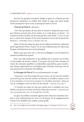 LA RÉSURRECTION
193
Souvent, les groupes terroristes, dirigés et gérés en coulisses par des
puissances extérieures au conflit, font couler le sang, sans pour autant
savoir pourquoi le tueur a tué, et pourquoi l’autre a été tué.
L’Envoyé de Dieu r a dit aussi :
« Par celui qui dispose de mon âme, le monde ne disparaîtra pas avant
que l’homme, passant près d’une tombe, ne se roule dessus en disant : « Si
seulement j’étais à la place du mort qui git dans cette tombe ! » Et ce ne sera
pas en raison d’un manque de Foi, mais seulement à cause (de la dureté) des
épreuves. » (Al Boukhari, Fitan, 22; Muslim, Fitan, 54).
Ainsi à la fin des temps les gens seront tellement éprouvés rudement
qu’ils regretteront d’être vivants. La vie aura tellement peu de valeur que
les gens s’entretueront sans savoir pourquoi.
Même ceux qui n’ont rien à voir avec la Religion et la Foi haïront le
monde et préféreront mourir.
Dans une telle médiocrité, il sera difficile de se tourner vers le bien
et d’accomplir de bonnes actions. C’est pour cela qu’il faut connaître la
valeur des moments paisibles et confortables, aujourd’hui, pour transfor-
mer chaque opportunité en un bénéfice pour l’éternité avant que cela ne
soit trop tard et ne devienne très difficile.
Le Messager de Dieu r fit ces avertissements à ce sujet :
« Empressez-vous d’accomplir des œuvres pies, car il y aura des troubles
aussi noirs qu’une nuit très sombre, où l’homme se réveillera croyant et sera
le soir mécréant, et le soir il est croyant et se réveillera mécréant ; il fera un
troc de sa Religion contre les biens du bas monde. » (Muslim, Iman, 186.) 85
« Il viendra un temps où celui qui voudra tenir sa Religion sera sem-
blable à une personne tenant une braise de feu dans sa main. » (Ahmad II, 390.
Voir aussi Muslim Iman, 186 ; At-Tirmidhî Fitan, 30/2196).
Les gens aux faibles caractères agiront alors selon leur étroitesse d’es-
prit et non conformément au Livre et à la Sunna. Et ils expliqueront les
versets et les Ahâdîth sans vouloir en tirer profit.
85. Voir At-Tirmidhî, Fitan 30, Zuhd 3; Ibn Majah, Iqâma, 78; Ahmad, II, 303, 372, 523.
 