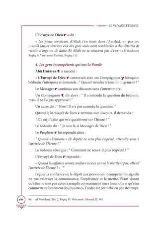 LE VOYAGE ÉTERNEL
194
L’Envoyé de Dieu r a dit :
« Les pieux serviteurs d’Allah s’en iront dans l’Au-delà, un par un,
jusqu’à laisser derrière eux des gens seulement semblables à des détritus de
récolte d’orge ou de datte. Et Allah ne se souciera pas d’eux.» (Al Boukhari,
Riqāq, 9. Voir aussi. Dârimî, Riqāq, 11).
4. Les gens incompétents qui ont la Parole
Abû Hurayra t a raconté :
« L’Envoyé de Dieu r conversait avec ses Compagnons y lorsqu'un
bédouin s’interposa et demanda : “ Quand viendra le Jour du Jugement ? ”
Le Messager r continua son discours sans s’interrompre.
Un Compagnon t dit alors : “ Il a entendu la question du bédouin,
mais Il ne l’a pas approuvé ! ”
Un autre dit : ῞ Non ! Il n’a pas entendu la question. ”
Quand le Messager de Dieu r termina son discours, il demanda :
῞ Où est-il celui qui m’a questionné sur l’Heure ? ”
Le bédouin dit : “ Je suis là, ô Messager de Dieu ! ”
Le Prophète r lui répondit alors :
“ Quand « l'Amana » (le dépôt) ne sera plus respecté, attendez-vous à
l’arrivée de l’Heure ! ”
Le bédouin rétorqua : “ Comment ne sera-t-il plus respecté ? ”
L’Envoyé de Dieu r répondit :
« Quand les affaires seront confiées à ceux qui ne le méritent pas, attend
l’arrivée de l’heure ! » 86
Léguer la confiance ou le dépôt aux personnes incompétentes signifie
ne pas valoriser la connaissance, l’expérience et le mérite. Étant donné
qu’elles ne sont pas aptes à remplir correctement leurs fonctions et qu’elles
commettent forcément des injustices, l’ordre est perturbé en peu de temps.
86. Al Boukhari, ‘Ilm 2, Riqāq 35. Voir aussi. Ahmad, II, 361.
 