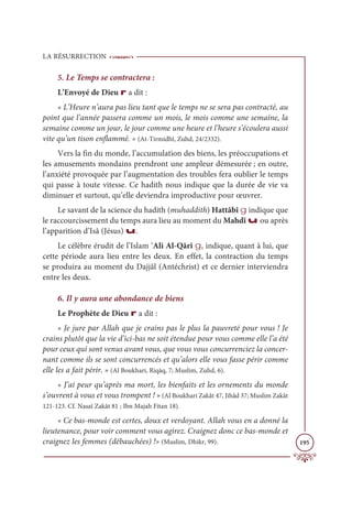 LA RÉSURRECTION
195
5. Le Temps se contractera :
L’Envoyé de Dieu r a dit :
« L’Heure n’aura pas lieu tant que le temps ne se sera pas contracté, au
point que l’année passera comme un mois, le mois comme une semaine, la
semaine comme un jour, le jour comme une heure et l’heure s’écoulera aussi
vite qu’un tison enflammé. » (At-Tirmidhî, Zuhd, 24/2332).
Vers la fin du monde, l’accumulation des biens, les préoccupations et
les amusements mondains prendront une ampleur démesurée ; en outre,
l’anxiété provoquée par l’augmentation des troubles fera oublier le temps
qui passe à toute vitesse. Ce hadith nous indique que la durée de vie va
diminuer et surtout, qu’elle deviendra improductive pour œuvrer.
Le savant de la science du hadith (muhaddith) Hattâbî g indique que
le raccourcissement du temps aura lieu au moment du Mahdî u ou après
l’apparition d’Isâ (Jésus) u.
Le célèbre érudit de l’Islam ‘Ali Al-Qārî g, indique, quant à lui, que
cette période aura lieu entre les deux. En effet, la contraction du temps
se produira au moment du Dajjâl (Antéchrist) et ce dernier interviendra
entre les deux.
6. Il y aura une abondance de biens
Le Prophète de Dieu r a dit :
« Je jure par Allah que je crains pas le plus la pauvreté pour vous ! Je
crains plutôt que la vie d’ici-bas ne soit étendue pour vous comme elle l’a été
pour ceux qui sont venus avant vous, que vous vous concurrenciez la concer-
nant comme ils se sont concurrencés et qu’alors elle vous fasse périr comme
elle les a fait périr. » (Al Boukhari, Riqāq, 7; Muslim, Zuhd, 6).
« J’ai peur qu’après ma mort, les bienfaits et les ornements du monde
s’ouvrent à vous et vous trompent ! » (Al Boukhari Zakât 47, Jihâd 37; Muslim Zakât
121-123. Cf. Nasaï Zakât 81 ; Ibn Majah Fitan 18).
« Ce bas-monde est certes, doux et verdoyant. Allah vous en a donné la
lieutenance, pour voir comment vous agirez. Craignez donc ce bas-monde et
craignez les femmes (débauchées) !» (Muslim, Dhikr, 99).
 