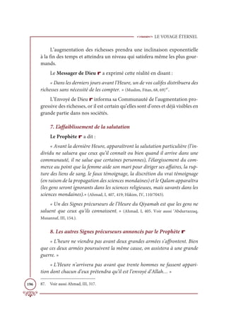 LE VOYAGE ÉTERNEL
196
L’augmentation des richesses prendra une inclinaison exponentielle
à la fin des temps et atteindra un niveau qui satisfera même les plus gour-
mands.
Le Messager de Dieu r a exprimé cette réalité en disant :
« Dans les derniers jours avant l’Heure, un de vos califes distribuera des
richesses sans nécessité de les compter. » (Muslim, Fitan, 68, 69)87
.
L’Envoyé de Dieu r informa sa Communauté de l’augmentation pro-
gressive des richesses, or il est certain qu’elles sont d’ores et déjà visibles en
grande partie dans nos sociétés.
7. L’affaiblissement de la salutation
Le Prophète r a dit :
« Avant la dernière Heure, apparaîtront la salutation particulière (l’in-
dividu ne saluera que ceux qu’il connaît ou bien quand il arrive dans une
communauté, il ne salue que certaines personnes), l’élargissement du com-
merce au point que la femme aide son mari pour diriger ses affaires, la rup-
ture des liens de sang, le faux témoignage, la discrétion du vrai témoignage
(en raison de la propagation des sciences mondaines) et le Qalam apparaîtra
(les gens seront ignorants dans les sciences religieuses, mais savants dans les
sciences mondaines).» (Ahmad, I, 407, 419; Hâkim, IV, 110/7043).
« Un des Signes précurseurs de l’Heure du Qiyamah est que les gens ne
saluent que ceux qu’ils connaissent. » (Ahmad, I, 405. Voir aussi ‘Abdurrazzaq,
Musannaf, III, 154.).
8. Les autres Signes précurseurs annoncés par le Prophète r
« L’heure ne viendra pas avant deux grandes armées s’affrontent. Bien
que ces deux armées poursuivent la même cause, on assistera à une grande
guerre. »
« L’Heure n’arrivera pas avant que trente hommes ne fassent appari-
tion dont chacun d’eux prétendra qu’il est l’envoyé d’Allah… »
87. Voir aussi Ahmad, III, 317.
 