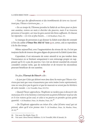 LA RÉSURRECTION
197
« Tant que des effondrements et des tremblements de terre ne s’accroî-
tront pas, l’Heure n’arrivera pas… »
« En ces temps-là, l’Homme prendra la Zakât de ses biens pour en faire
une aumône, restera un mois à chercher des pauvres, mais il ne trouvera
personne à l’accepter, car tous les gens auront des biens suffisants. Et chacun
lui répondra : « Je n’en ai plus besoin… » (Al Boukhari, Fitan, 25).
Le manque de personnes à qui donner la Zakât avait déjà été constaté
à l’ère du califat d’Omar Ibn Abd Al ‘Aziz g et, certes, cela se reproduira
à la fin des temps.
Même aujourd’hui, avec l’augmentation du niveau de vie, il n’est pas
toujours facile de trouver des gens dignes de percevoir la Zakât à juste titre.
Cependant, il est nécessaire de rester attentif et ne pas tomber dans
l’insouciance en se limitant uniquement à son entourage propre en sup-
posant qu’il n’y a pas de pauvres. Car c'est un devoir essentiel du croyant
considéré comme riche, que de rechercher et de trouver les nécessiteux
pouvant bénéficier de son aumône.
D
De plus, l’Envoyé de Dieu r a dit :
« Je jure par Celui qui détient mon âme dans Sa main que l’Heure n’ar-
rivera pas tant que vous n’assassinerez pas votre imâm (votre représentant),
vous ne vous ferez pas la guerre et que les mauvais ne seront pas les héritiers
de votre monde. » (At-Tirmidhî, Fitan, 9/2170.).
« Quand l’heure approchera, l’Euphrate ne tardera pas à découvrir des
monceaux d’or et les hommes s’entretueront au point d’éliminer neuf sur dix
et il n’en restera qu’un seul, et celui-ci ne pourra en prendre qu’une petite
quantité. » (Al Boukhari, Fitan, 24; Muslim, Fitan, 29).88
« De l’Euphrate apparaîtra un trésor d’or, celui [d’entre vous] qui est
présent, alors qu’il n’en prenne rien !» (Al Boukhari, Fitan, 24; Muslim, Fitan,
29-32).89
88. Voir aussi: Ibn Majah, Fitan, 25.
89. Voir aussi: Abou Dawud, Malâhim, 13; At-Tirmidhî, Sifât Al-Jannah, 26.
 