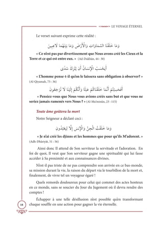 LE VOYAGE ÉTERNEL
18
Le verset suivant exprime cette réalité :
ƆīĻƈ× ƈĐ Ɔ
źÓƆĩƇıƆĭ
Ž
ĻƆÖÓƆĨ ƆĲ Ɔ
ĂŽòƆ Ž
ŶÒ ƆĲ ƈ
ÚÒ ƆĲÓƆĩ ƪ
ùĤÒÓƆĭŽĝƆĥƆìÓƆĨ ƆĲ
« Ce n’est pas par divertissement que Nous avons créé les Cieux et la
Terre et ce qui est entre eux. » (Ad-Dukhān, 44 : 38)
Ĵƃï ƇøƆĞ
Ɔ
óŽÝƇĺĪƆÈƇĪÓ Ɔ
ùĬƈ Ž
ŸÒ Ƈ
Õ Ɔ
ù ŽéƆĺƆÈ
« L’homme pense-t-il qu’on le laissera sans obligation à observer? »
(Al-Qiyamah, 75 : 36)
ƆĪĳƇđƆä
Ž
óƇÜ Ɔ
źÓƆĭ
Ž
ĻƆĤƈÌ
Ž
ħƇġƪĬƆÈ ƆĲÓƃá
Ɔ
×ƆĐ
Ž
ħƇĠÓƆĭŽĝƆĥƆìÓƆĩƪĬƆÈ
Ž
ħƇÝ
Ž
× ƈ
ùƆéƆĘƆÈ
« Pensiez-vous que Nous vous avions créés sans but et que vous ne
seriez jamais ramenés vers Nous ? » (Al-Mu’minûn, 23 : 115)
Toute âme goûtera la mort
Notre Seigneur a déclaré ceci :
ƈĪĲƇï
Ƈ
×Žđ
Ɔ
ĻƈĤ ƪ
źƈÌ Ɔ
÷Ĭƈ Ž
ŸÒ ƆĲƪī ƈåŽĤÒ Ƈ
ÛŽĝƆĥƆìÓƆĨ ƆĲ
« Je n’ai créé les djinns et les hommes que pour qu’ils M’adorent. »
(Adh-Dhâriyât, 51 : 56)
Ainsi donc Il attend de Son serviteur la servitude et l’adoration. En
foi de quoi, Il veut que Son serviteur gagne une spiritualité qui lui fasse
accéder à Sa proximité et aux connaissances divines.
N’est-il pas triste de ne pas comprendre son arrivée en ce bas-monde,
sa mission durant la vie, la raison du départ via le tourbillon de la mort et,
finalement, de vivre tel un voyageur égaré !
Quels remords douloureux pour celui qui commet des actes honteux
en ce monde, sans se soucier du Jour du Jugement où il devra rendre des
comptes !
Échapper à une telle désillusion n’est possible qu’en transformant
chaque souffle en une action pour gagner la vie éternelle.
 