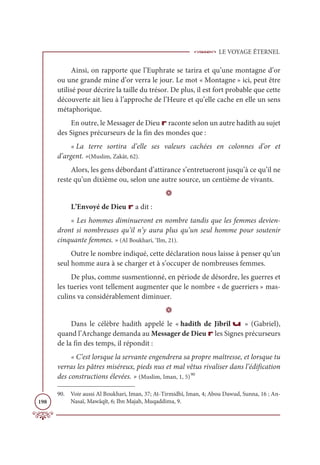 LE VOYAGE ÉTERNEL
198
Ainsi, on rapporte que l’Euphrate se tarira et qu’une montagne d’or
ou une grande mine d’or verra le jour. Le mot « Montagne » ici, peut être
utilisé pour décrire la taille du trésor. De plus, il est fort probable que cette
découverte ait lieu à l’approche de l’Heure et qu’elle cache en elle un sens
métaphorique.
En outre, le Messager de Dieu r raconte selon un autre hadith au sujet
des Signes précurseurs de la fin des mondes que :
« La terre sortira d’elle ses valeurs cachées en colonnes d’or et
d’argent. »(Muslim, Zakât, 62).
Alors, les gens débordant d’attirance s’entretueront jusqu’à ce qu’il ne
reste qu’un dixième ou, selon une autre source, un centième de vivants.
D
L’Envoyé de Dieu r a dit :
« Les hommes diminueront en nombre tandis que les femmes devien-
dront si nombreuses qu’il n’y aura plus qu’un seul homme pour soutenir
cinquante femmes. » (Al Boukhari, ‘Ilm, 21).
Outre le nombre indiqué, cette déclaration nous laisse à penser qu’un
seul homme aura à se charger et à s’occuper de nombreuses femmes.
De plus, comme susmentionné, en période de désordre, les guerres et
les tueries vont tellement augmenter que le nombre « de guerriers » mas-
culins va considérablement diminuer.
D
Dans le célèbre hadith appelé le « hadith de Jibrîl u » (Gabriel),
quand l’Archange demanda au Messager de Dieu r les Signes précurseurs
de la fin des temps, il répondit :
« C’est lorsque la servante engendrera sa propre maîtresse, et lorsque tu
verras les pâtres miséreux, pieds nus et mal vêtus rivaliser dans l’édification
des constructions élevées. » (Muslim, Iman, 1, 5)90
90. Voir aussi Al Boukhari, Iman, 37; At-Tirmidhî, Iman, 4; Abou Dawud, Sunna, 16 ; An-
Nasaï, Mawâqît, 6; Ibn Majah, Muqaddima, 9.
 