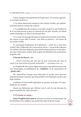 LA RÉSURRECTION
199
Citons quelques interprétations de l’expression « la servante engendre-
ra sa propre maîtresse» :
1. Les mères donneront naissance à des enfants révoltés, qui exploite-
ront leurs parents comme des esclaves.
2. La prolifération des esclaves et servantes jusqu’à ce que l’enfant né
de la servante prenne la place et l’autorité de son père. Ensuite, cet enfant
rendra hommage à sa mère et la fera prévaloir.
3. La vente et le passage de mains en mains de la servante ayant enfan-
tée, jusqu’à ce que celle-ci tombe - que Dieu en préserve - aux mains de
son propre enfant.
Et concernant l’explication de l’expression : « pieds nus et mal vêtus
rivaliser dans l’édification des constructions élevées », on peut faire allusion
à la richesse d’anciens bédouins qui autrefois étaient pauvres et sont deve-
nus assez riches pour rivaliser dans le génie du bâtiment et la construction
de gratte-ciels.
L’Envoyé de Dieu r a dit :
« …l’heure n’arrivera pas tant que les gens n’entreront pas dans la
course à la construction de grands immeubles… » (Al Boukhari, Fitan, 25).
Le Prophète r cita comme Signes précurseurs qui mèneront pas à pas
vers l’Apocalypse, la prolifération de « l’adultère » et la construction de
« gratte-ciels ».
Or, aujourd’hui, lorsque nous observons la société, nous pouvons
malheureusement constater que l’immoralité et les bâtiments ont pris une
large ampleur.
L’adultère et l’immoralité répandent un poison sur la paix et la spiri-
tualité de nos sociétés.
Quant aux bâtiments qui s’élèvent vers le ciel, ils sont devenus les
pierres tombales des villes sans âme !
9. Il viendra un temps…
Notre Prophète bien-aimé r informa et avertit sa Communauté sur
les désordres et les séditions qui auront lieu dans la fin des temps.
 