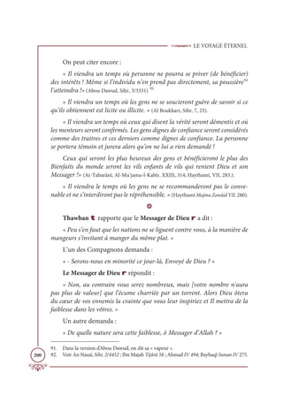 LE VOYAGE ÉTERNEL
200
On peut citer encore :
« Il viendra un temps où personne ne pourra se priver (de bénéficier)
des intérêts ! Même si l’individu n’en prend pas directement, sa poussière91
l’atteindra !» (Abou Dawud, Sihr, 3/3331) 92
« Il viendra un temps où les gens ne se soucieront guère de savoir si ce
qu’ils obtiennent est licite ou illicite. » (Al Boukhari, Sihr, 7, 23).
« Il viendra un temps où ceux qui disent la vérité seront démentis et où
les menteurs seront confirmés. Les gens dignes de confiance seront considérés
comme des traitres et ces derniers comme dignes de confiance. La personne
se portera témoin et jurera alors qu’on ne lui a rien demandé !
Ceux qui seront les plus heureux des gens et bénéficieront le plus des
Bienfaits du monde seront les vils enfants de vils qui renient Dieu et son
Messager !» (At-Tabarânî, Al-Mu’jamu-l-Kabîr, XXIII, 314; Haythamî, VII, 283.).
« Il viendra le temps où les gens ne se recommanderont pas le conve-
nable et ne s’interdiront pas le répréhensible. » (Haythamî Majmu Zawâid VII, 280).
D
Thawban t rapporte que le Messager de Dieu r a dit :
« Peu s’en faut que les nations ne se liguent contre vous, à la manière de
mangeurs s’invitant à manger du même plat. »
L’un des Compagnons demanda :
« - Serons-nous en minorité ce jour-là, Envoyé de Dieu ? »
Le Messager de Dieu r répondit :
« Non, au contraire vous serez nombreux, mais [votre nombre n'aura
pas plus de valeur] que l’écume charriée par un torrent. Alors Dieu ôtera
du cœur de vos ennemis la crainte que vous leur inspiriez et Il mettra de la
faiblesse dans les vôtres. »
Un autre demanda :
« De quelle nature sera cette faiblesse, ô Messager d’Allah ? »
91. Dans la version d’Abou Dawud, on dit sa « vapeur ».
92. Voir An Nasaï, Sihr, 2/4452 ; Ibn Majah Tijârâ 58 ; Ahmad IV 494; Bayhaqî Sunan IV 275.
 