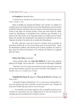 LA RÉSURRECTION
201
Le Prophète r répondit alors :
« L’amour de ce monde et la crainte de la mort ! » (Abou Dawud Malâhim,
5/4297 ; Ahmad, V, 278).
Selon ce hadith, les ennemis de l’Islam vont s’inviter à se rallier et à
coopérer pour tout d’abord briser la force des Musulmans, puis les diviser
et enfin les détruire. Ils feront cela avec l’aisance d’une personne qui convie
l’autre à son repas. En d’autres termes, il leur sera aussi facile de s’allier
contre les Musulmans et d’exploiter leurs richesses que d’assister à un
repas où ils sont invités. Leur si grande audace ne viendra pas de l’insuf-
fisance du nombre des Musulmans mais plutôt de la déficience de la Foi,
l’absence de piété et les désirs de ce monde des Musulmans.
En effet, celui qui a peur de la mort et s’attache trop au monde, ne
peut faire sacrifice de sa vie et de ses biens pour la cause de Dieu. Ainsi,
les Musulmans perdent cette faculté qu’ils avaient autrefois, de semer la
peur dans les cœurs de l’ennemi et les ennemis de l’Islam ne craignent
plus leur force.
D
Zubayr Ibn Adiyy g raconte :
« Nous sommes allés voir Anas Ibn Mâlik t et nous nous sommes
plaints d’Al-Hajjâj. Anas a alors dit : « J’ai entendu du Messager d’Allah r:
“ Patientez ! Car il n’y a pas une période sans que celle qui la suit ne soit
pire que la précédente, jusqu’à ce que vous rencontriez votre Seigneur !” » (Al
Boukhari, Fitan, 6; At-Tirmidhî, Fitan, 35/2206).
D
‘Abdullah Ibn Omar t rapporte : L’Envoyé de Dieu r se dirigea vers
nous et dit :
« Ô peuple Émigrés [Muhajirun] ! Il y a cinq choses [redoutables], si
vous êtes éprouvés par elles et qu’elles surviennent parmi vous. J’implore la
protection d’Allah afin que cela ne vous arrive pas :
1. La turpitude n’est jamais apparue chez un peuple au point que ses
membres la commettent sans que n’apparaissent en son sein la peste et les
maladies que leurs prédécesseurs n’ont pas connues ;
 
