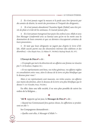 LE VOYAGE ÉTERNEL
202
2. Ils n’ont jamais rogné la mesure et le poids sans être éprouvés par
des années de disette, la rareté des provisions et l’iniquité des dirigeants ;
3. Ils n’ont jamais abandonné l’Aumône légale [Zakât] sans être pri-
vés de pluie et n’eût été les animaux, il n’aurait jamais plu ;
4. Ils n’ont jamais transgressé leur pacte (les ordres) avec Allah et avec
Son Messager (conformité avec sa Sunna) sans qu’on ne les mette sous la
domination de leurs ennemis et que ces derniers n’accaparent certaines de
leurs possessions ;
5. Et tant que leurs dirigeants ne jugent pas d’après le Livre d’Al-
lah, Allah suscite parmi eux des dissensions internes (des séditions et des
désordres). » (Ibn Majah Fitan, 22; Hâkim IV, 583/8623; Bayhaqî Shuab, III, 197).
D
L’Envoyé de Dieu r a dit :
« Un peuple qui met à la direction de ses affaires une femme ne réussira
pas !» (Al Boukhari, Maghâzî, 82.).
« Si vos représentants sont bons, vos riches généreux, vos affaires réglées
en consultation entre vous, alors le dessus de la terre est plus bénéfique que
le dessous pour vous !
Mais si vos représentants sont mauvais, vos riches avares, vos affaires
aux mains des femmes, alors le dessous de la terre sera plus bénéfique que le
dessus !» (At-Tirmidhî, Fitan, 78/2266.).
En effet, dans une telle société, il ne sera plus possible de suivre les
ordres de la Religion…
D
‘Ali t rapporte qu’un jour, le Messager de Dieu r a dit :
« Quand ma Communauté fera quinze choses, les afflictions se produi-
ront en elle ! »
Ses Compagnons demandèrent :
« Quelles sont-elles, ô Messager d’Allah ? »
 