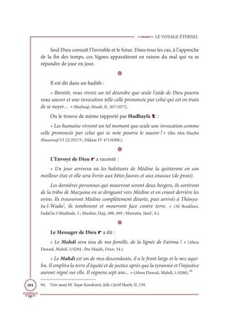 LE VOYAGE ÉTERNEL
204
Seul Dieu connaît l’Invisible et le futur. Dans tous les cas, à l’approche
de la fin des temps, ces Signes apparaîtront en raison du mal qui va se
répandre de jour en jour.
D
Il est dit dans un hadith :
« Bientôt, vous vivrez un tel désordre que seule l’aide de Dieu pourra
vous sauver et une invocation telle celle prononcée par celui qui est en train
de se noyer… » (Bayhaqî, Shuab, II, 367/1077).
On le trouve de même rapporté par Hudhayfa t :
« Les humains vivront un tel moment que seule une invocation comme
celle prononcée par celui qui se noie pourra le sauver ! » (Ibn Abû Shayba
Musannaf VI 22/29173 ; Hâkim IV 471/8308.).
D
L’Envoyé de Dieu r a raconté :
« Un jour arrivera où les habitants de Médine la quitteront en son
meilleur état et elle sera livrée aux bêtes fauves et aux oiseaux (de proie).
Les dernières personnes qui mourront seront deux bergers, ils sortiront
de la tribu de Mazyana en se dirigeant vers Médine et en criant derrière les
ovins. Ils trouveront Médine complètement déserte, puis arrivés à Thânya-
tu-l-Wada‘, ils tomberont et mourront face contre terre. » (Al Boukhari,
Fadâi’lu-l-Madînah, 5 ; Muslim, Hajj, 498, 499 ; Muwatta, Jâmî‘, 8.).
D
Le Messager de Dieu r a dit :
« Le Mahdi sera issu de ma famille, de la lignée de Fatima ! » (Abou
Dawud, Mahdî, 1/4284 ; Ibn Majah, Fitan, 34.).
« Le Mahdi est un de mes descendants, il a le front large et le nez aqui-
lin. Il emplira la terre d’équité et de justice après que la tyrannie et l’injustice
auront régné sur elle. Il règnera sept ans... » (Abou Dawud, Mahdî, 1/4286).94
94. Voir aussi M. Yaşar Kandemir, Şifâ-i Şerîf Sharh, II, 159.
 
