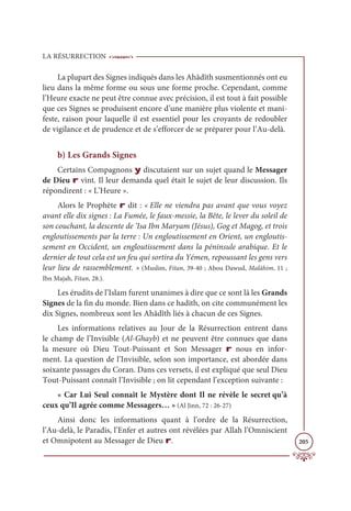 LA RÉSURRECTION
205
La plupart des Signes indiqués dans les Ahâdîth susmentionnés ont eu
lieu dans la même forme ou sous une forme proche. Cependant, comme
l’Heure exacte ne peut être connue avec précision, il est tout à fait possible
que ces Signes se produisent encore d’une manière plus violente et mani-
feste, raison pour laquelle il est essentiel pour les croyants de redoubler
de vigilance et de prudence et de s’efforcer de se préparer pour l’Au-delà.
b) Les Grands Signes
Certains Compagnons y discutaient sur un sujet quand le Messager
de Dieu r vint. Il leur demanda quel était le sujet de leur discussion. Ils
répondirent : « L’Heure ».
Alors le Prophète r dit : « Elle ne viendra pas avant que vous voyez
avant elle dix signes : La Fumée, le faux-messie, la Bête, le lever du soleil de
son couchant, la descente de ‘Isa Ibn Maryam (Jésus), Gog et Magog, et trois
engloutissements par la terre : Un engloutissement en Orient, un engloutis-
sement en Occident, un engloutissement dans la péninsule arabique. Et le
dernier de tout cela est un feu qui sortira du Yémen, repoussant les gens vers
leur lieu de rassemblement. » (Muslim, Fitan, 39-40 ; Abou Dawud, Malâhim, 11 ;
Ibn Majah, Fitan, 28.).
Les érudits de l’Islam furent unanimes à dire que ce sont là les Grands
Signes de la fin du monde. Bien dans ce hadith, on cite communément les
dix Signes, nombreux sont les Ahâdîth liés à chacun de ces Signes.
Les informations relatives au Jour de la Résurrection entrent dans
le champ de l’Invisible (Al-Ghayb) et ne peuvent être connues que dans
la mesure où Dieu Tout-Puissant et Son Messager r nous en infor-
ment. La question de l’Invisible, selon son importance, est abordée dans
soixante passages du Coran. Dans ces versets, il est expliqué que seul Dieu
Tout-Puissant connaît l’Invisible ; on lit cependant l’exception suivante :
« Car Lui Seul connaît le Mystère dont Il ne révèle le secret qu’à
ceux qu’Il agrée comme Messagers… » (Al Jinn, 72 : 26-27)
Ainsi donc les informations quant à l’ordre de la Résurrection,
l’Au-delà, le Paradis, l’Enfer et autres ont révélées par Allah l’Omniscient
et Omnipotent au Messager de Dieu r.
 