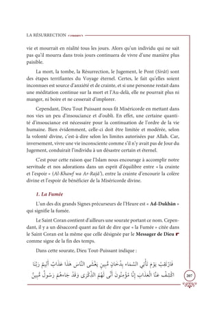 LA RÉSURRECTION
207
vie et mourrait en réalité tous les jours. Alors qu’un individu qui ne sait
pas qu’il mourra dans trois jours continuera de vivre d’une manière plus
paisible.
La mort, la tombe, la Résurrection, le Jugement, le Pont (Sirât) sont
des étapes terrifiantes du Voyage éternel. Certes, le fait qu’elles soient
inconnues est source d’anxiété et de crainte, et si une personne restait dans
une méditation continue sur la mort et l’Au-delà, elle ne pourrait plus ni
manger, ni boire et ne cesserait d’implorer.
Cependant, Dieu Tout Puissant nous fit Miséricorde en mettant dans
nos vies un peu d’insouciance et d’oubli. En effet, une certaine quanti-
té d’insouciance est nécessaire pour la continuation de l’ordre de la vie
humaine. Bien évidemment, celle-ci doit être limitée et modérée, selon
la volonté divine, c’est-à-dire selon les limites autorisées par Allah. Car,
inversement, vivre une vie inconsciente comme s’il n’y avait pas de Jour du
Jugement, conduirait l’individu à un désastre certain et éternel.
C'est pour cette raison que l’Islam nous encourage à accomplir notre
servitude et nos adorations dans un esprit d’équilibre entre « la crainte
et l’espoir » (Al-Khawf wa Ar-Rajâ’), entre la crainte d’encourir la colère
divine et l’espoir de bénéficier de la Miséricorde divine.
1. La Fumée
L’un des dix grands Signes précurseurs de l’Heure est « Ad-Dukhān »
qui signifie la fumée.
Le Saint Coran contient d’ailleurs une sourate portant ce nom. Cepen-
dant, il y a un désaccord quant au fait de dire que « la Fumée » citée dans
le Saint Coran est la même que celle désignée par le Messager de Dieu r
comme signe de la fin des temps.
Dans cette sourate, Dieu Tout-Puissant indique :
ÓƆĭƪÖƆò
Ƅ
ħĻƈĤƆÈ Ƅ
ÔÒƆñƆĐÒƆñƆİ Ɔ
öÓƪĭĤÒĵ Ɔ
ýŽĕƆĺ ƅīĻƈ×ƫĨƅĪÓƆìƇïƈÖÅÓƆĩ ƪ
ùĤÒĹƈÜŽÉƆÜƆĦ ŽĳƆĺ Ž
ÕƈĝƆÜŽòÓƆĘ
ƄīĻƈ×ƫĨ Ƅ
Ģĳ ƇøƆò
Ž
ħƇİÅÓƆä ŽïƆĜ ƆĲĴ
Ɔ
óŽĠƈžñĤÒ
Ƈ
ħƇıƆĤĵƪĬƆÈƆĪĳƇĭƈĨ ŽËƇĨÓƪĬƈÌ Ɔ
ÔÒƆñƆđŽĤÒÓƪĭƆĐ Ž
ė ƈ
ýŽĠÒ
 