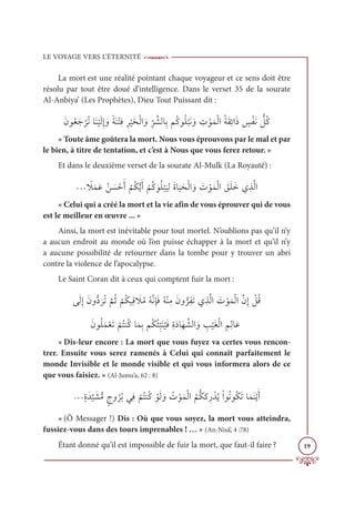 LE VOYAGE VERS L’ÉTERNITÉ
19
La mort est une réalité pointant chaque voyageur et ce sens doit être
résolu par tout être doué d’intelligence. Dans le verset 35 de la sourate
Al-Anbiya’ (Les Prophètes), Dieu Tout Puissant dit :
ƆĪĳƇđƆä
Ž
óƇÜÓƆĭ
Ž
ĻƆĤƈÌ ƆĲƃÙƆĭŽÝƈĘƈó
Ž
ĻƆíŽĤÒ ƆĲƈ
ž
ó ƪýĤÓƈÖħƇĠĳƇĥ
Ž
×ƆĬ ƆĲ ƈ
Ú ŽĳƆĩŽĤÒƇÙƆĝƈÐÒƆð ƅ
÷ŽęƆĬ ƫ
ģƇĠ
« Toute âme goûtera la mort. Nous vous éprouvons par le mal et par
le bien, à titre de tentation, et c’est à Nous que vous ferez retour. »
Et dans le deuxième verset de la sourate Al-Mulk (La Royauté) :
ª ƃ
ŻƆĩƆĐƇī Ɔ
ù ŽèƆÈ
Ž
ħƇġƫĺƆÈ
Ž
ħƇĠ ƆĳƇĥ
Ž
×
Ɔ
ĻƈĤƆØÓ
Ɔ
ĻƆéŽĤÒ ƆĲ Ɔ
Ú ŽĳƆĩŽĤÒ Ɔ
ěƆĥƆìĸƈñƪĤÒ
« Celui qui a créé la mort et la vie afin de vous éprouver qui de vous
est le meilleur en œuvre ... »
Ainsi, la mort est inévitable pour tout mortel. N’oublions pas qu’il n’y
a aucun endroit au monde où l’on puisse échapper à la mort et qu’il n’y
a aucune possibilité de retourner dans la tombe pour y trouver un abri
contre la violence de l’apocalypse.
Le Saint Coran dit à ceux qui comptent fuir la mort :
ĵƆĤƈÌƆĪĲƫî
Ɔ
óƇÜ
ƪ
ħƇà
Ž
ħƇġĻƈĜ Ɔ
ŻƇĨƇįƪĬƈÍƆĘƇįŽĭƈĨƆĪĲƫóƈęƆÜĸƈñƪĤÒ Ɔ
Ú ŽĳƆĩŽĤÒƪĪƈÌ Ž
ģƇĜ
ƆƆĪĳƇĥƆĩŽđƆÜ
Ž
ħƇÝĭƇĠÓƆĩƈÖħƇġƇÑƈ
ž
×Ɔĭ
Ƈ
ĻƆĘƈØƆîÓƆı ƪýĤÒ ƆĲ ƈ
Õ
Ž
ĻƆĕŽĤÒ ƈħƈĤÓƆĐ
« Dis-leur encore : La mort que vous fuyez va certes vous rencon-
trer. Ensuite vous serez ramenés à Celui qui connaît parfaitement le
monde Invisible et le monde visible et qui vous informera alors de ce
que vous faisiez. » (Al-Jumu’a, 62 : 8)
ªƅØƆï
ƪ
Ļ Ɔ
ýƫĨƅâĲ
Ƈ
óƇÖĹƈĘ
Ž
ħƇÝĭƇĠ ŽĳƆĤ ƆĲ Ƈ
Ú ŽĳƆĩŽĤÒ
Ƈ
ħƫġĠƈò ŽïƇĺŽÒĳƇĬĳƇġƆÜÓƆĩƆĭŽĺƆÈ
« (Ô Messager !) Dis : Où que vous soyez, la mort vous atteindra,
fussiez-vous dans des tours imprenables ! … » (An-Nisâ’, 4 :78)
Étant donné qu’il est impossible de fuir la mort, que faut-il faire ?
 