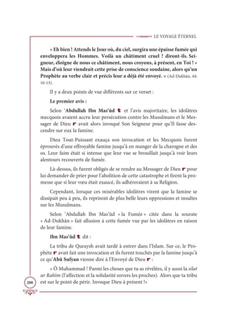LE VOYAGE ÉTERNEL
208
« Eh bien ! Attends le Jour où, du ciel, surgira une épaisse fumée qui
enveloppera les Hommes. Voilà un châtiment cruel ! diront-ils. Sei-
gneur, éloigne de nous ce châtiment, nous croyons, à présent, en Toi ! »
Mais d’où leur viendrait cette prise de conscience soudaine, alors qu’un
Prophète au verbe clair et précis leur a déjà été envoyé. » (Ad-Dukhān, 44:
10-13).
Il y a deux points de vue différents sur ce verset :
Le premier avis :
Selon ‘Abdullah Ibn Mas‘ûd t et l’avis majoritaire, les idolâtres
mecquois avaient accru leur persécution contre les Musulmans et le Mes-
sager de Dieu r avait alors invoqué Son Seigneur pour qu’Il fasse des-
cendre sur eux la famine.
Dieu Tout-Puissant exauça son invocation et les Mecquois furent
éprouvés d’une effroyable famine jusqu’à en manger de la charogne et des
os. Leur faim était si intense que leur vue se brouillait jusqu’à voir leurs
alentours recouverts de fumée.
Là-dessus, ils furent obligés de se rendre au Messager de Dieu r pour
lui demander de prier pour l’abolition de cette catastrophe et firent la pro-
messe que si leur vœu était exaucé, ils adhéreraient à sa Religion.
Cependant, lorsque ces misérables idolâtres virent que la famine se
dissipait peu à peu, ils reprirent de plus belle leurs oppressions et insultes
sur les Musulmans.
Selon ‘Abdullah Ibn Mas‘ûd « la Fumée » citée dans la sourate
« Ad-Dukhān » fait allusion à cette fumée vue par les idolâtres en raison
de leur famine.
Ibn Mas‘ûd t dit :
La tribu de Quraysh avait tardé à entrer dans l’Islam. Sur ce, le Pro-
phète r avait fait une invocation et ils furent touchés par la famine jusqu’à
ce qu’Abû Sufyan vienne dire à l’Envoyé de Dieu r :
« Ô Muhammad ! Parmi les choses que tu as révélées, il y aussi la silat
ur Rahîm (l’affection et la solidarité envers les proches). Alors que ta tribu
est sur le point de périr. Invoque Dieu à présent !»
 