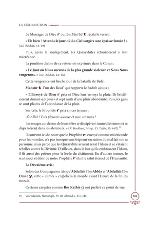 LA RÉSURRECTION
209
Le Messager de Dieu r ou Ibn Mas‘ûd t récita le verset :
« Eh bien ! Attends le jour où du Ciel surgira une épaisse fumée ! »
(Ad-Dukhân, 44 : 10)
Puis, après le soulagement, les Qurayshites retournèrent à leur
mécréance.
La punition divine de ce retour est exprimée dans le Coran :
« Le Jour où Nous userons de la plus grande violence et Nous Nous
vengerons. » (Ad-Dukhân, 44 : 16).
Cette vengeance eut lieu le jour de la bataille de Badr.
Mansûr t, l’un des Rawi’ qui rapporta le hadith ajouta :
« L’Envoyé de Dieu r pria et Dieu leur envoya la pluie. Ils bénéfi-
cièrent durant sept jours et sept nuits d’une pluie abondante. Puis, les gens
se sont plaints de l’abondance de la pluie.
Sur cela, le Prophète r pria en ces termes :
-Ô Allah ! Fais pleuvoir autour et non sur nous !
Les nuages au-dessus de leurs têtes se dissipèrent immédiatement et se
dispersèrent dans les alentours. » (Al Boukhari, Istisqâ, 13, Tafsîr, 30, 44/2).95
Il convient ici de noter que le Prophète r, envoyé comme miséricorde
pour les mondes, n’a pas invoqué son Seigneur en raison du mal fait sur sa
personne, mais parce que les Qurayshite aviaent renié l’Islam et se s'étaient
rebellés contre la Divinité. D’ailleurs, dans le but qu’ils embrassent l’Islam,
il fit aussi des prières pour la levée du châtiment. En d’autres termes, le
seul souci et désir de notre Prophète r était le salut éternel de l’Humanité.
Le Deuxième avis :
Selon des Compagnons tels qu’Abdullah Ibn Abbâs et ‘Abdullah Ibn
Omar y, cette « Fumée » englobera le monde avant l’Heure de la fin du
monde.
Certains exégètes comme Ibn Kathir g ont préféré ce point de vue.
95. Voir Muslim, Munâfiqîn, 39, 40; Ahmad, I, 431, 441.
 