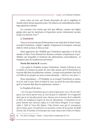 LE VOYAGE ÉTERNEL
210
Ainsi, selon cet avis, une Fumée descendra du ciel et englobera le
monde entier durant quarante jours. On observa un réchauffement clima-
tique général et intense.
Les croyants n’en seront que très peu affectés, comme une légère
grippe alors que les mécréants et hypocrites seront violemment secoués
jusqu’à en devenir ivres.96
2. L’Antéchrist
Tout en ne trouvant pas d’information à son sujet dans le Saint Coran,
en arabe l’Antéchrist « Dajjâl » signifie : l’imposteur, le trompeur, celui qui
mêle la vérité au faux, le bien au mal.
Nous apprenons des Ahâdîth que l’Antéchrist apparaîtra à la fin du
monde et Dieu Tout-Puissant lui donnera certaines compétences et pos-
sibilités, par lesquelles il montrera des phénomènes extraordinaires et
trompera ainsi de nombreuses personnes.
Nawâs Ibn Sam‘ân t raconte :
« Un matin le Prophète évoqua l’Antéchrist. Tantôt il élevait la voix
et tantôt il la baissait au point de nous faire penser qu’il [l’Antéchrist] se
trouvait déjà dans les palmeraies voisines. Lorsque nous partîmes chez lui il
vit l’effet de ses propos sur nous et nous demanda : « Qu’avez-vous donc ? »
Nous répondîmes : « Ô Prophète, tu as évoqué l’Antéchrist ce matin,
et tu as, tour à tour, élevé et baissé la voix, au point de nous faire penser
qu’il se trouvait déjà dans les palmeraies voisines. »
Le Prophète r dit alors :
« Ce n’est pas l’Antéchrist que je crains le plus pour vous. S’il sort alors
que je suis encore parmi vous, je serai là pour le confondre. Et s’il apparaît
alors que je ne suis plus parmi vous, chacun sera en mesure de le confondre
et Dieu me remplacera auprès de tous les Musulmans. L’Antéchrist est un
jeune homme aux cheveux crépus et à l’œil éteint [borgne]. Il est compa-
rable à ‘Abd al ‘Uzza Ibn Qatan. Celui d’entre vous qui le rencontrera
devra réciter, pour s’en préserver, les premiers versets de la sourate Al-Kahf
(Coran 18). Il viendra, il sortira par une route située entre l’Irak et le Sham,
96. Voir Metin Yurdagür, « Duhân », Diyânet İslâm Ansiklopedisi, IX, 547.
 