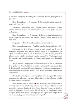 LA RÉSURRECTION
211
il sèmera la corruption de toutes parts ! Serviteurs de Dieu, faites preuve de
fermeté ! »
Nous demandâmes : « Ô Messager de Dieu, combien de temps reste-
ra-t-il sur Terre ? »
Il répondit : « Quarante jours. Un jour comme une année, un jour
comme un mois, un jour comme une semaine, et le reste, égal à nos jours
ordinaires. »
Nous demandâmes : « Ô Messager de Dieu, lorsque la journée sera
aussi longue qu’une année, les Salawat (prières) d’une journée suffi-
ront-elles ? »
Il répondit : « Non. Il vous faudra faire une estimation. »
Nous demandâmes encore: « Prophète, à quelle vitesse se déplace-t-il ? »
Il répondit : « Il se déplace comme la pluie poussée par le vent. Il
viendra à un peuple, il les invitera à croire en lui et ils répondront à son
appel. Il ordonnera alors au ciel de pleuvoir, à la terre de faire pousser les
plantes et leur bétail reviendra du pré plus gras qu’il ne l’était auparavant,
les mamelles plus gonflées qu’elles ne l’étaient auparavant et les flancs plus
larges.
Puis, il viendra à un peuple et les invitera à croire en lui. Ils refuseront,
Il les quittera et ils se réveilleront au matin, victimes de la sécheresse et dans
le dénuement le plus total. L’Antéchrist passera ensuite devant des ruines et
leur ordonnera : « Sortez vos trésors ! » Les trésors le suivront, tel un essaim
de bourdons.
Puis il appellera un jeune homme en pleine force de l’âge et il le coupera
en deux de son sabre, avec précision. Il l’appellera et le jeune homme viendra
le visage rayonnant et souriant.
Dieu enverra alors le Messie u, fils de Marie, qui descendra sur le
minaret blanc à l’est de Damas, vêtu de deux pièces d’étoffe de couleur,
posant les mains sur les ailes de deux Anges. Quand il baissera la tête, il en
tombera des gouttes d’eau et quand il la relèvera, il s’en écoulera des grains
d’argent, pareils à des perles. Tout impie qui sera exposé à son souffle mour-
ra. Et son souffle portera aussi loin que son regard.
 