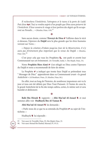 LE VOYAGE ÉTERNEL
212
Il recherchera l’Antéchrist, l’attrapera et le tuera à la porte de Ludd.
Puis Jésus u (‘Isa) se rendra auprès d’un peuple que Dieu aura préservé de
l’Antéchrist. Il leur essuiera le visage et leur parlera des degrés qu’ils occupe-
ront au Paradis… » (Muslim, Fitan, 110).97
D
Sans aucun doute, comme l’Envoyé de Dieu r l’affirme dans le récit
ci-dessous, l’épreuve du Dajjâl sera la plus grande que les êtres humains
verront sur Terre. :
« Depuis la création d’Adam jusqu’au Jour de la Résurrection, il n’y
aura pas d’évènement plus important que la venue du Dajjâl. » (Muslim,
Fitan 126).98
C’est pour cela que tous les Prophètes L ont parlé et avertit leur
Communauté sur cet évènement. (At-Tirmidhî, Zuhd, 3 ; Ibn Majah, Fitan, 33).
Notre Prophète Bien-Aimé r s’est réfugié en Dieu contre l’épreuve
du Dajjâl et nous a recommandé de faire de même.
Le Prophète r a indiqué que trente faux Dajjâl se prétendant tous
“ Messager de Dieu” apparaîtront dans sa Communauté avant « le grand
Antéchrist » (Al Boukhari, Fitan, 25; Muslim, Fitan, 84.).
En effet, tout au long de l’histoire, de nombreux imposteurs ont vu le
jour et tous ont été défaits par Dieu Tout-Puissant. À l’instar de ceux-là,
le grand Antéchrist de la fin des temps subira, certes, le même sort et sera
humilié et déshonoré.
D
Rabi Ibn Hirash t rapporte : « Abû Mas‘ud Al-Ansarî t et moi
sommes allés voir Hudhayfa Ibn Al-Yaman t.
Abû Mas‘ud Al-Ansarî t lui demanda :
« Parle-nous de ce que tu as entendu du Prophète r au sujet de l’An-
téchrist. »
Hudhayfa t lui répondit :
97. Voir aussi At-Tirmidhî, Fitan, 59 ; Ibn Majah, Fitan, 33.
98. Voir aussi Ahmad Ibn Hanbal, Musnad, IV, 19-21.
 