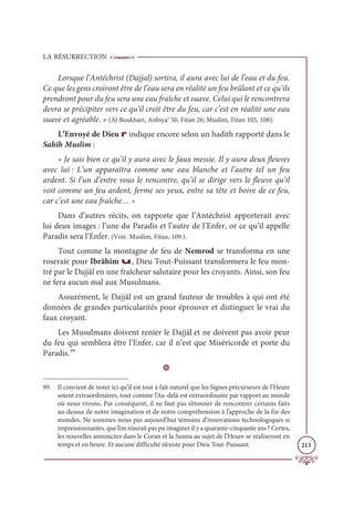 LA RÉSURRECTION
213
Lorsque l’Antéchrist (Dajjal) sortira, il aura avec lui de l’eau et du feu.
Ce que les gens croiront être de l’eau sera en réalité un feu brûlant et ce qu’ils
prendront pour du feu sera une eau fraîche et suave. Celui qui le rencontrera
devra se précipiter vers ce qu’il croit être du feu, car c’est en réalité une eau
suave et agréable. » (Al Boukhari, Anbiya’ 50, Fitan 26; Muslim, Fitan 105, 108).
L’Envoyé de Dieu r indique encore selon un hadith rapporté dans le
Sahîh Muslim :
« Je sais bien ce qu’il y aura avec le faux messie. Il y aura deux fleuves
avec lui : L’un apparaîtra comme une eau blanche et l’autre tel un feu
ardent. Si l’un d’entre vous le rencontre, qu’il se dirige vers le fleuve qu’il
voit comme un feu ardent, ferme ses yeux, entre sa tête et boive de ce feu,
car c’est une eau fraîche… »
Dans d’autres récits, on rapporte que l’Antéchrist apporterait avec
lui deux images : l’une du Paradis et l’autre de l’Enfer, or ce qu’il appelle
Paradis sera l’Enfer. (Voir. Muslim, Fitan, 109.).
Tout comme la montagne de feu de Nemrod se transforma en une
roseraie pour Ibrâhîm u, Dieu Tout-Puissant transformera le feu mon-
tré par le Dajjâl en une fraîcheur salutaire pour les croyants. Ainsi, son feu
ne fera aucun mal aux Musulmans.
Assurément, le Dajjâl est un grand fauteur de troubles à qui ont été
données de grandes particularités pour éprouver et distinguer le vrai du
faux croyant.
Les Musulmans doivent renier le Dajjâl et ne doivent pas avoir peur
du feu qui semblera être l’Enfer, car il n’est que Miséricorde et porte du
Paradis.99
D
99. Il convient de noter ici qu’il est tout à fait naturel que les Signes précurseurs de l’Heure
soient extraordinaires, tout comme l’Au-delà est extraordinaire par rapport au monde
où nous vivons. Par conséquent, il ne faut pas s’étonner de rencontrer certains faits
au-dessus de notre imagination et de notre compréhension à l’approche de la fin des
mondes. Ne sommes-nous pas aujourd’hui témoins d’innovations technologiques si
impressionnantes, que l’on n’aurait pas pu imaginer il y a quarante-cinquante ans ? Certes,
les nouvelles annoncées dans le Coran et la Sunna au sujet de l’Heure se réaliseront en
temps et en heure. Et aucune difficulté n’existe pour Dieu Tout-Puissant.
 