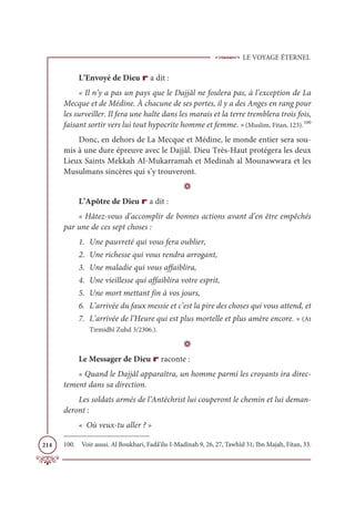 LE VOYAGE ÉTERNEL
214
L’Envoyé de Dieu r a dit :
« Il n’y a pas un pays que le Dajjâl ne foulera pas, à l’exception de La
Mecque et de Médine. À chacune de ses portes, il y a des Anges en rang pour
les surveiller. Il fera une halte dans les marais et la terre tremblera trois fois,
faisant sortir vers lui tout hypocrite homme et femme. » (Muslim, Fitan, 123).100
Donc, en dehors de La Mecque et Médine, le monde entier sera sou-
mis à une dure épreuve avec le Dajjâl. Dieu Très-Haut protégera les deux
Lieux Saints Mekkah Al-Mukarramah et Medinah al Mounawwara et les
Musulmans sincères qui s’y trouveront.
D
L’Apôtre de Dieu r a dit :
« Hâtez-vous d’accomplir de bonnes actions avant d’en être empêchés
par une de ces sept choses :
1. Une pauvreté qui vous fera oublier,
2. Une richesse qui vous rendra arrogant,
3. Une maladie qui vous affaiblira,
4. Une vieillesse qui affaiblira votre esprit,
5. Une mort mettant fin à vos jours,
6. L’arrivée du faux messie et c’est la pire des choses qui vous attend, et
7. L’arrivée de l’Heure qui est plus mortelle et plus amère encore. » (At
Tirmidhî Zuhd 3/2306.).
D
Le Messager de Dieu r raconte :
« Quand le Dajjâl apparaîtra, un homme parmi les croyants ira direc-
tement dans sa direction.
Les soldats armés de l’Antéchrist lui couperont le chemin et lui deman-
deront :
« Où veux-tu aller ? »
100. Voir aussi. Al Boukhari, Fadâ’ilu-l-Madînah 9, 26, 27, Tawhîd 31; Ibn Majah, Fitan, 33.
 