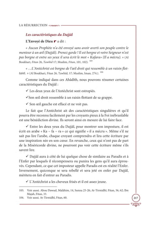 LA RÉSURRECTION
217
Les caractéristiques du Dajjâl
L’Envoyé de Dieu r a dit :
« Aucun Prophète n’a été envoyé sans avoir averti son peuple contre le
menteur à un œil (Dajjâl). Prenez garde ! Il est borgne et votre Seigneur n’est
pas borgne et entre ses yeux il sera écrit le mot « Kafara» (Il a mécru). » (Al
Boukhari, Fitan 26, Tawhîd 17; Muslim, Fitan, 101, 102). 103
« …L’Antéchrist est borgne de l’œil droit qui ressemble à un raisin flot-
tant. » (Al Boukhari, Fitan 26, Tawhîd, 17; Muslim, Iman, 274.). 104
Comme indiqué dans ces Ahâdîth, nous pouvons résumer certaines
caractéristiques du Dajjâl :
9 Les deux yeux de l’Antéchrist sont estropiés.
9Son œil droit ressemble à un raisin flottant de sa grappe.
9 Son œil gauche est effacé et ne voit pas.
Le fait que l’Antéchrist ait des caractéristiques singulières et qu’il
pourra être reconnu facilement par les croyants pieux à la Foi inébranlable
est une bénédiction divine. Ils seront ainsi en mesure de lui faire face.
9 Entre les deux yeux du Dajjâl, pour montrer son imposture, il est
écrit en arabe « Ka – fa – ra » ce qui signifie « il a mécru ». Même s’il ne
sait pas lire l’arabe, chaque croyant comprendra et lira cette écriture par
une inspiration née en son cœur. En revanche, ceux qui n’ont pas de part
de la Miséricorde divine, ne pourront pas voir cette écriture même s’ils
savent lire.
9 Dajjâl aura à côté de lui quelque chose de similaire au Paradis et à
l’Enfer par lesquels il récompensera ou punira les gens qu’il aura éprou-
vés. Cependant, ce que cet imposteur appelle Paradis est en réalité l’Enfer.
Inversement, quiconque se sera rebellé et sera jeté en enfer par Dajjâl,
méritera en fait d’entrer au Paradis.
9 L’Antéchrist a les cheveux frisés et il est assez jeune.
103. Voir aussi. Abou Dawud, Malâhim, 14, Sunna 25-26; At-Tirmidhî, Fitan, 56, 62; Ibn
Majah, Fitan, 33.
104. Voir aussi. At-Tirmidhî, Fitan, 60.
 