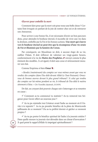 LE VOYAGE ÉTERNEL
20
Œuvrer pour embellir la mort
Comment faire pour que la mort soit pour nous une belle chose ? Cer-
tains l’ont évoquée en parlant de la joie de rentrer chez soi et de retrouver
son Amoureux.
Pour arriver à une bonne fin, il est nécessaire d’avoir un bon parcours
donc, pour atteindre le bonheur éternel, il incombe de vivre une vie dans
la droiture, embellie par la Foi et les bonnes actions. Une mort qui s’ouvre
vers le bonheur éternel ne peut être que la récompense d’une vie ornée
de Foi et illuminée par la lumière du Coran.
Par conséquent, un Musulman ne doit, à aucune étape de sa vie,
oublier l’Islam. Il doit s’efforcer de valoriser ses vingt-quatre heures,
conformément à la vie du Maitre des Prophètes, r envoyé comme le plus
éminent des modèles. À cet égard, il doit sans cesse et sérieusement mesu-
rer son état.
Comme l’exprima si bien Omar t:
« Rendez (maintenant) des comptes sur vous-mêmes avant que vous ne
rendiez des comptes (dans l’Au-delà devant Allah Le Tout-Puissant). Ornez-
vous de bonnes œuvres devant le plus grand tribunal ! À celui qui rendra
des comptes sur lui-même pendant sa vie, le tribunal de l’Au-delà le mettra
sûrement à l’aise. » (At-Tirmidhî, Qiyâmah, 25/2459).
De fait, un croyant doit pouvoir chaque soir s’interroger et se remettre
en cause :
9 Comment as-tu commencé ta matinée ? As-tu remercié ton Sei-
gneur pour t’avoir offert un nouveau jour ?
9 As-tu pu rejoindre ton Créateur avant l’aube au moment où il t’in-
vite à te repentir ? As-tu pu prendre bénéfice de la pluie de Miséricorde
jaillissante de ce moment ? Ou as-tu préféré dormir et gâcher ce moment
propice ?
9 As-tu pu porter le bénéfice spirituel de l’aube à la journée entière ?
Dans quelle mesure ta journée s’est déroulée dans un climat d’invocation ?
À quel point le rappel d’Allah t’a imprégné spirituellement ?
 