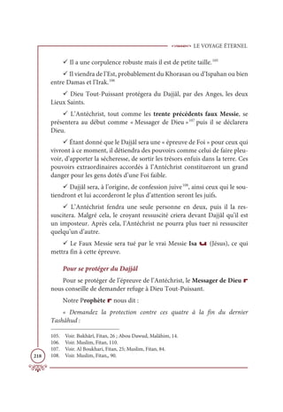 LE VOYAGE ÉTERNEL
218
9 Il a une corpulence robuste mais il est de petite taille.105
9 Il viendra de l’Est, probablement du Khorasan ou d’Ispahan ou bien
entre Damas et l’Irak.106
9 Dieu Tout-Puissant protégera du Dajjâl, par des Anges, les deux
Lieux Saints.
9 L’Antéchrist, tout comme les trente précédents faux Messie, se
présentera au début comme « Messager de Dieu »107
puis il se déclarera
Dieu.
9 Étant donné que le Dajjâl sera une « épreuve de Foi » pour ceux qui
vivront à ce moment, il détiendra des pouvoirs comme celui de faire pleu-
voir, d’apporter la sécheresse, de sortir les trésors enfuis dans la terre. Ces
pouvoirs extraordinaires accordés à l’Antéchrist constitueront un grand
danger pour les gens dotés d’une Foi faible.
9 Dajjâl sera, à l’origine, de confession juive108
, ainsi ceux qui le sou-
tiendront et lui accorderont le plus d’attention seront les juifs.
9 L’Antéchrist fendra une seule personne en deux, puis il la res-
suscitera. Malgré cela, le croyant ressuscité criera devant Dajjâl qu’il est
un imposteur. Après cela, l’Antéchrist ne pourra plus tuer ni ressusciter
quelqu’un d’autre.
9 Le Faux Messie sera tué par le vrai Messie Isa u (Jésus), ce qui
mettra fin à cette épreuve.
Pour se protéger du Dajjâl
Pour se protéger de l’épreuve de l’Antéchrist, le Messager de Dieu r
nous conseille de demander refuge à Dieu Tout-Puissant.
Notre Prophète r nous dit :
« Demandez la protection contre ces quatre à la fin du dernier
Tashâhud :
105. Voir. Bukhârî, Fitan, 26 ; Abou Dawud, Malâhim, 14.
106. Voir. Muslim, Fitan, 110.
107. Voir. Al Boukhari, Fitan, 25; Muslim, Fitan, 84.
108. Voir. Muslim, Fitan,, 90.
 