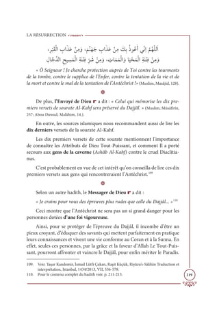 LA RÉSURRECTION
219
±ƈó
Ž
×ƆĝŽĤÒ ƈ
ÔÒƆñƆĐ ŽīƈĨ ƆĲ±
Ɔ
ħƪĭƆıƆä ƈ
ÔÒƆñƆĐ ŽīƈĨ Ɔ
ğƈÖƇðĳƇĐƆÈĹžĬƈÒ
ƪ
ħƇıžĥĤƆÒ

ƈĢÓƪäƪïĤÒƈçĻ ƈ
ùƆĩŽĤÒƈÙƆĭŽÝƈĘƈ
ž
ó Ɔ
ü ŽīƈĨ ƆĲ± ƈ
ÚÓƆĩƆĩŽĤÒ ƆĲÓ
Ɔ
Ļ ŽéƆĩŽĤÒƈÙƆĭŽÝƈĘ ŽīƈĨ ƆĲ
« Ô Seigneur ! Je cherche protection auprès de Toi contre les tourments
de la tombe, contre le supplice de l’Enfer, contre la tentation de la vie et de
la mort et contre le mal de la tentation de l’Antéchrist !» (Muslim, Masâjid, 128).
D
De plus, l’Envoyé de Dieu r a dit : « Celui qui mémorise les dix pre-
miers versets de sourate Al-Kahf sera préservé du Dajjâl. » (Muslim, Müsâfirîn,
257; Abou Dawud, Malâhim, 14.).
En outre, les sources islamiques nous recommandent aussi de lire les
dix derniers versets de la sourate Al-Kahf.
Les dix premiers versets de cette sourate mentionnent l’importance
de connaître les Attributs de Dieu Tout-Puissant, et comment Il a porté
secours aux gens de la caverne (Ashâb Al-Kahf) contre le cruel Diaclitia-
nus.
C’est probablement en vue de cet intérêt qu’on conseilla de lire ces dix
premiers versets aux gens qui rencontreraient l’Antéchrist.109
D
Selon un autre hadith, le Messager de Dieu r a dit :
« Je crains pour vous des épreuves plus rudes que celle du Dajjâl... »110
Ceci montre que l’Antéchrist ne sera pas un si grand danger pour les
personnes dotées d’une foi vigoureuse.
Ainsi, pour se protéger de l’épreuve du Dajjâl, il incombe d’être un
pieux croyant, d’éduquer des savants qui mettent parfaitement en pratique
leurs connaissances et vivent une vie conforme au Coran et à la Sunna. En
effet, seules ces personnes, par la grâce et la faveur d’Allah Le Tout-Puis-
sant, pourront affronter et vaincre le Dajjâl, pour enfin mériter le Paradis.
109. Voir. Yaşar Kandemir, İsmail Lütfi Çakan, Raşit Küçük, Riyâzu’s-Sâlihîn Traduction et
interprétation, Istanbul, 1434/2013, VII, 536-578.
110. Pour le contenu complet du hadith voir. p. 211-213.
 