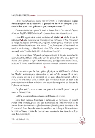 LA RÉSURRECTION
221
« Il est trois choses qui quand elles sortiront « le jour où un des Signes
de ton Seigneur se manifestera, la profession de Foi ne sera plus d’au-
cune utilité pour celui qui n’aura pas cru auparavant ».112
Ces trois choses sont quand le soleil se lèvera d’où il s’est couché, l’appa-
rition du Dajjâl et Dâbbatu-l-Ard. » (Muslim, Iman, 249 ; Ahmad, II, 445).
« La Bête apparaîtra munie du bâton de Moïse u et du Sceau de
Salomon u, elle marquera du sceau le nez du mécréant et fera resplendir
le visage du croyant avec le bâton, au point que les gens se réuniront à une
même table et diront les uns aux autres : Ô toi, le croyant ! (En raison de sa
lumière sur le visage) et Ô toi le mécréant ! (En raison du sceau apposé sur
son nez). » (At-Tirmidhî, Tafsîr, 27/3187; Ibn Majah, Fitan, 31.).
« Le premier Signe (Majeur) qui apparaîtra (à la fin des temps) est le
lever du soleil à l’Ouest et la sortie vers les gens de la «Bête de la Terre» le
matin. Quel que soit le Signe (d’entre ces deux) qui apparaîtra avant l’autre,
le second le suivra immédiatement. » (Muslim Fitan 118; Abu Dawud Malâhim 12).
D
On ne trouve pas la description physique de Dâbbatu-l-Ard dans
les Ahâdîth authentiques, néanmoins on sait qu’elle parlera. Il est rap-
porté qu’elle sortira à un moment où les gens abandonneront « Amru
bi-l-Ma‘rûf wa nahyu ‘anil-Munkar » (La recommandation du bien et la
proscription du mal) et indiquera que toutes les croyances en dehors de
l’Islam sont fausses.
De plus, cet évènement sera une preuve irréfutable pour ceux qui
nient la Résurrection.
La Bête informera les négateurs que l’Heure est proche.
Dieu Tout-Puissant humiliera et rabaissera les mécréants en faisant
parler cette créature, parce que ces malheureux se sont détournés de la
Parole divine émanant de la plus honorable plus éloquente Personne r de
l’Humanité. Dieu Tout-Puissant fera déclarer de la langue d’une créature
la vérité qu’ils ont réfutée. La croyance des mécréants, à ce stade-là, ne leur
sera d’aucune utilité.
112. Al-An‘âm, 6: 158.
 