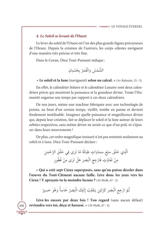 LE VOYAGE ÉTERNEL
222
4. Le Soleil se levant de l’Ouest
Le lever du soleil de l’Ouest est l’un des plus grands Signes précurseurs
de l’Heure. Depuis la création de l’univers, les corps célestes naviguent
d’une manière très précise et très fine.
Dans le Coran, Dieu Tout-Puissant indique :
ƅĪÓ
Ɔ
× Ž
ùƇéƈÖ
Ƈ
óƆĩƆĝŽĤÒ ƆĲ Ƈ
÷ Žĩ ƪýĤÒ
« Le soleil et la lune (naviguent) selon un calcul. » (Ar-Rahmân, 55 : 5).
En effet, le calendrier Solaire et le calendrier Lunaire sont deux calen-
driers précis qui montrent la puissance et la grandeur divine. Toute l’Hu-
manité organise son temps par rapport à ces deux calendriers.
De nos jours, même une machine fabriquée avec une technologie de
pointe, au bout d’un certain temps, vieillit, tombe en panne et devient
finalement inutilisable. Imaginez quelle puissance et magnificence divine
qui, depuis leur création, fait se déplacer le soleil et la lune autour de leurs
orbites respectives, sans même dévier ne serait-ce que d’un poil, ni s’épui-
ser dans leurs mouvements !
De plus, cet ordre magnifique instauré n’est pas restreint seulement au
soleil et à lune, Dieu Tout-Puissant déclare :
 ƈīƆĩ Žè
ƪ
óĤÒ ƈ
ěŽĥƆìĹƈĘĴ
Ɔ
óƆÜÓƪĨÓƃĜÓ
Ɔ
×ƈĈ ƅ
ÚÒ ƆĲÓƆĩ Ɔø Ɔď
Ž
× Ɔø Ɔ
ěƆĥƆìĸƈñƪĤÒ

ƅòĳƇĉƇĘ ŽīƈĨĴ
Ɔ
óƆÜ Ž
ģƆİ
Ɔ
ó Ɔ
ā
Ɔ
×ŽĤÒƈď ƈ
äŽòÓƆĘ ƅ
ÚƇĲÓƆęƆÜ ŽīƈĨ
« Qui a créé sept Cieux superposés, sans qu’on puisse déceler dans
l’œuvre du Tout-Clément aucune faille. Lève donc les yeux vers les
Cieux ! Y aperçois-tu la moindre lacune ? (Al-Mulk, 67 : 3).
Ƅ
óĻ ƈ
ùƆè ƆĳƇİ ƆĲƃÉ ƈ
øÓƆì
Ƈ
ó Ɔ
ā
Ɔ
×ŽĤÒ Ɔ
ğ
Ž
ĻƆĤƈÌ Ž
ÕƈĥƆĝĭƆĺ ƈī
Ž
ĻƆÜ
ƪ
óƆĠ
Ɔ
ó Ɔ
ā
Ɔ
×ŽĤÒƈď ƈ
äŽòÒ
ƪ
ħƇà
Lève-les encore par deux fois ! Ton regard (sans aucun défaut)
reviendra vers toi, déçu et harassé. » (Al-Mulk, 67 : 4).
 
