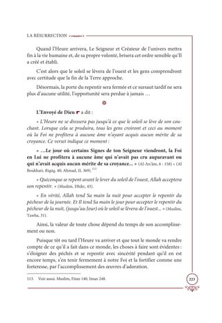 LA RÉSURRECTION
223
Quand l’Heure arrivera, Le Seigneur et Créateur de l’univers mettra
fin à la vie humaine et, de sa propre volonté, brisera cet ordre sensible qu’Il
a créé et établi.
C’est alors que le soleil se lèvera de l’ouest et les gens comprendront
avec certitude que la fin de la Terre approche.
Désormais, la porte du repentir sera fermée et ce sursaut tardif ne sera
plus d’aucune utilité, l’opportunité sera perdue à jamais …
D
L’Envoyé de Dieu r a dit :
« L’Heure ne se dressera pas jusqu’à ce que le soleil se lève de son cou-
chant. Lorsque cela se produira, tous les gens croiront et ceci au moment
où la Foi ne profitera à aucune âme n’ayant acquis aucun mérite de sa
croyance. Ce verset indique ce moment :
« …Le jour où certains Signes de ton Seigneur viendront, la Foi
en Lui ne profitera à aucune âme qui n’avait pas cru auparavant ou
qui n’avait acquis aucun mérite de sa croyance... » (Al-An’âm, 6 : 158) » (Al
Boukhari, Riqāq, 40; Ahmad, II, 369).113
« Quiconque se repent avant le lever du soleil de l’ouest, Allah acceptera
son repentir. » (Muslim, Dhikr, 43).
« En vérité, Allah tend Sa main la nuit pour accepter le repentir du
pécheur de la journée. Et Il tend Sa main le jour pour accepter le repentir du
pécheur de la nuit, (jusqu’au Jour) où le soleil se lèvera de l’ouest... » (Muslim,
Tawba, 31).
Ainsi, la valeur de toute chose dépend du temps de son accomplisse-
ment ou non.
Puisque tôt ou tard l’Heure va arriver et que tout le monde va rendre
compte de ce qu’il a fait dans ce monde, les choses à faire sont évidentes :
s’éloigner des péchés et se repentir avec sincérité pendant qu’il en est
encore temps, s’en tenir fermement à notre Foi et la fortifier comme une
forteresse, par l’accomplissement des œuvres d’adoration.
113. Voir aussi. Muslim, Fitan 140, Iman 248.
 