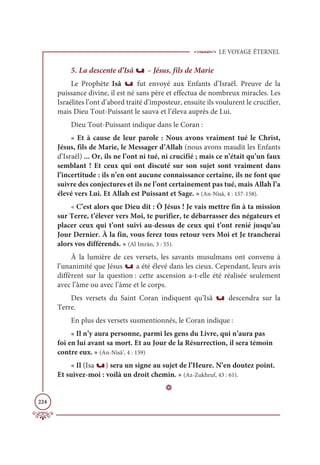 LE VOYAGE ÉTERNEL
224
5. La descente d’Isâ u – Jésus, fils de Marie
Le Prophète Isâ u fut envoyé aux Enfants d’Israël. Preuve de la
puissance divine, il est né sans père et effectua de nombreux miracles. Les
Israélites l’ont d’abord traité d’imposteur, ensuite ils voulurent le crucifier,
mais Dieu Tout-Puissant le sauva et l’éleva auprès de Lui.
Dieu Tout-Puissant indique dans le Coran :
« Et à cause de leur parole : Nous avons vraiment tué le Christ,
Jésus, fils de Marie, le Messager d’Allah (nous avons maudit les Enfants
d’Israël) ... Or, ils ne l’ont ni tué, ni crucifié ; mais ce n’était qu’un faux
semblant ! Et ceux qui ont discuté sur son sujet sont vraiment dans
l’incertitude : ils n’en ont aucune connaissance certaine, ils ne font que
suivre des conjectures et ils ne l’ont certainement pas tué, mais Allah l’a
élevé vers Lui. Et Allah est Puissant et Sage. » (An-Nisâ, 4 : 157-158).
« C’est alors que Dieu dit : Ô Jésus ! Je vais mettre fin à ta mission
sur Terre, t’élever vers Moi, te purifier, te débarrasser des négateurs et
placer ceux qui t’ont suivi au-dessus de ceux qui t’ont renié jusqu’au
Jour Dernier. À la fin, vous ferez tous retour vers Moi et Je trancherai
alors vos différends. » (Al Imrân, 3 : 55).
À la lumière de ces versets, les savants musulmans ont convenu à
l’unanimité que Jésus u a été élevé dans les cieux. Cependant, leurs avis
diffèrent sur la question : cette ascension a-t-elle été réalisée seulement
avec l’âme ou avec l’âme et le corps.
Des versets du Saint Coran indiquent qu’Isâ u descendra sur la
Terre.
En plus des versets susmentionnés, le Coran indique :
« Il n’y aura personne, parmi les gens du Livre, qui n’aura pas
foi en lui avant sa mort. Et au Jour de la Résurrection, il sera témoin
contre eux. » (An-Nisâ’, 4 : 159)
« Il (Isa u) sera un signe au sujet de l’Heure. N’en doutez point.
Et suivez-moi : voilà un droit chemin. » (Az-Zukhruf, 43 : 61).
D
 