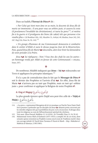 LA RÉSURRECTION
225
Dans un hadith, l’Envoyé de Dieu r dit :
« Par Celui qui tient mon âme en sa main, la descente de Jésus fils de
marie est imminente ; il sera pour vous un arbitre juste, et cassera la croix
(il proclamera l’invalidité du christianisme), et tuera les porcs114
, et mettra
fin à la guerre et il prodiguera des biens (de zakat) tels que personne n’en
voudra plus.» (Al Boukhari Sihr, 102, Mazâlim 31, Anbiyâ, 49; Muslim, Iman 242, 243,
247, Hajj 216, Fitan 34, 39, 110).115
« Un groupe d’hommes de ma Communauté demeurera à combattre
dans le sentier d’Allah et aura le dessus jusqu’au Jour de la Résurrection.
Puis, quand Jésus fils de Marie u descendra, alors leur Emir lui demandera
de venir présider à la Prière.
Jésus u lui répliquera : Non ! Vous êtes des chefs les uns les autres :
un hommage rendu par Allah en faveur de cette Communauté. » (Muslim,
Iman, 247).
D
De nombreux Ahâdîth indiquent que Jésus – Isâ u redescendra sur
Terre et appliquera les préceptes islamiques.116
Il n’y a pas de contradiction dans le fait que le Messager de Dieu r
soit le dernier des Prophètes et l’arrivée d’Isâ u. En effet, Jésus fils de
Marie u n’arrivera pas en tant que Prophète, mais en tant qu’« arbitre
juste », pour confirmer et appliquer la Religion de notre Prophète r.
6. Gog et Magog (ƇâĳƇäŽÉƆĨ ƆĲƇâĳƇäŽÉƆĺ)
La plus grande épreuve après Dajjâl sera peut-être celle de « Yājūj et
Mājūj » ƇâĳƇäŽÉƆĨ ƆĲƇâĳƇäŽÉƆĺ.
114. « Les porcs » représentent l’abrogation de la Loi mosaïque car Paul de Tarse (Saint-Paul)
fut le premier à prétendre que les disciples de Jésus u n’étaient point concernés par
les interdits religieux tels que la prohibition du porc ou la circoncision. Il abrogea donc
toute loi religieuse au nom de l’affranchissement spirituel des chrétiens.
115. Voir aussi. Abou Dawud, Malâhim 12, 14 (4324) ; At-Tirmidhî, Fitan 21, 54, 59, 62.
116. Muhammad Anwar Shah al-Kashmiri (1875-1933) a compilé 101 de ces récits, dont
soixante-quinze remontent au Prophète (connu sous le nom de Traditions marfu‘) dans
son ouvrage intitulé Al-Tasrih bima Tawatara fi Nuzul al-Masih - Alep : Maktabat al-
Matbu’at al-Islamiya, (1385/1965).
 