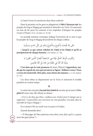 LE VOYAGE ÉTERNEL
226
Le Saint Coran la mentionne dans deux endroits.
Dans la première où les gens se plaignirent à Dhû-l-Qarnayn u des
peuples de Gog et Magog qui semaient le désordre sur Terre. Il construisit
un mur de fer pour les contenir et les empêcher d’attaquer les peuples
vivant à l’Ouest. (Voir. Al-Kahf, 18 : 94-98).
La seconde mention coranique indique l’ouverture de ce mur et que
les peuples de Gog et Magog descendront de chaque colline :
ƆĪĳƇĥ ƈ
ùĭƆĺ ƅ
ÔƆïƆè ƈž
ģƇĠīƈ
žĨħƇİ ƆĲƇâĳƇäŽÉƆĨ ƆĲƇâĳƇäŽÉƆĺ Ž
ÛƆéƈÝƇĘÒƆðƈÌĵƪÝƆè
« Jusqu’à ce que soient relâchés les Yājūj et les Mājūj et qu’ils se
précipiteront de chaque hauteur. (Al-Anbiyâ’, 21 : 96).
ÓƆĺÒĲ
Ƈ
óƆęƆĠ ƆīĺƈñƪĤÒƇòÓ Ɔ
āŽÖƆÈƄÙ Ɔ
ā ƈ
ìÓ Ɔ
ü
Ɔ
ĹƈİÒƆðƈÍƆĘ ƫ
ěƆéŽĤÒƇïŽĐ ƆĳŽĤÒ Ɔ
Ô
Ɔ
óƆÝŽĜÒ ƆĲ

ƆīĻƈĩƈĤÓƆČÓƪĭƇĠ Ž
ģƆÖÒƆñƆİ Žīƈ
žĨƅÙƆĥŽęƆĔĹƈĘÓƪĭƇĠ ŽïƆĜÓƆĭƆĥŽĺ ƆĲ
C’est alors que la vraie promesse (la mort, l’Heure) s’approchera, tan-
dis que les regards de ceux qui ont mécru se figent : Malheur à nous ! Nous
y avons été inattentifs. Bien plus, nous étions des injustes. ». » (Al-Anbiyâ’,
21 : 97).
Ces deux tribus se disperseront sur la Terre et sèmeront le trouble
pendant un certain temps.
D
La mère des croyants Zaynab bint Jahsh c raconte qu’un jour le Pro-
phète r entra chez elle effrayé en disant :
« Il n’y a de dieu que Dieu ; malheur aux Arabes pour le danger qui se
rapproche ! Aujourd’hui une ouverture de cette grandeur s’est faite dans la
muraille de Gog et Magog ! »
Et ce disant il fit un cercle avec le pouce et l’index.
Zaynab demanda alors :
« Ô Messager de Dieu périrons-nous donc tous alors qu’il y a parmi
nous des gens pieux ? »
 